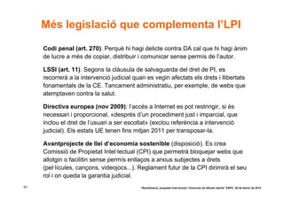 Més legislació que complementa l’LPI

     Codi penal (art. 270). Perquè hi hagi delicte contra DA cal que hi hagi ànim
     de lucre a més de copiar, distribuir i comunicar sense permís de l’autor.

     LSSI (art. 11). Segons la clàusula de salvaguarda del dret de PI, es
     recorrerà a la intervenció judicial quan es vegin afectats els drets i llibertats
     fonamentals de la CE. Tancament administratiu, per exemple, de webs que
     atemptaven contra la salut.

     Directiva europea (nov 2009): l’accés a Internet es pot restringir, si és
     necessari i proporcional, «després d’un procediment just i imparcial, que
     inclou el dret de l’usuari a ser escoltat» (exclou referència a intervenció
     judicial). Els estats UE tenen fins mitjan 2011 per transposar-la.

     Avantprojecte de llei d’economia sostenible (disposició). Es crea
     Comissió de Propietat Intel·lectual (CPI) que permetrà bloquejar webs que
     allotgin o facilitin sense permís enllaços a arxius subjectes a drets
     (pel·lícules, cançons, videojocs...). Reglament futur de la CPI dirimirà el seu
     rol i on queda la garantia judicial.
50                                          “Reutilització, propietat intel·lectual i llicències de difusió oberta” EAPC, 26 de febrer de 2010
 