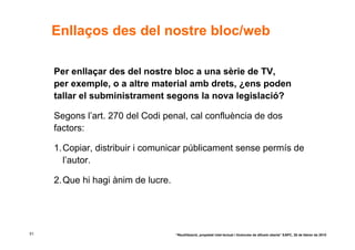Enllaços des del nostre bloc/web

     Per enllaçar des del nostre bloc a una sèrie de TV,
     per exemple, o a altre material amb drets, ¿ens poden
     tallar el subministrament segons la nova legislació?

     Segons l’art. 270 del Codi penal, cal confluència de dos
     factors:

     1. Copiar, distribuir i comunicar públicament sense permís de
        l’autor.

     2. Que hi hagi ànim de lucre.




51                                   “Reutilització, propietat intel·lectual i llicències de difusió oberta” EAPC, 26 de febrer de 2010
 
