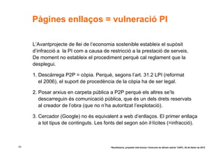Pàgines enllaços = vulneració PI

     L’Avantprojecte de llei de l’economia sostenible estableix el supòsit
     d’infracció a la PI com a causa de restricció a la prestació de serveis.
     De moment no estableix el procediment perquè cal reglament que la
     desplegui.

     1. Descàrrega P2P = còpia. Perquè, segons l’art. 31.2 LPI (reformat
        el 2006), el suport de procedència de la còpia ha de ser legal.

     2. Posar arxius en carpeta pública a P2P perquè els altres se’ls
        descarreguin és comunicació pública, que és un dels drets reservats
        al creador de l’obra (que no n’ha autoritzat l’explotació).

     3. Cercador (Google) no és equivalent a web d’enllaços. El primer enllaça
        a tot tipus de continguts. Les fonts del segon són il·lícites (=infracció).



53                                       “Reutilització, propietat intel·lectual i llicències de difusió oberta” EAPC, 26 de febrer de 2010
 