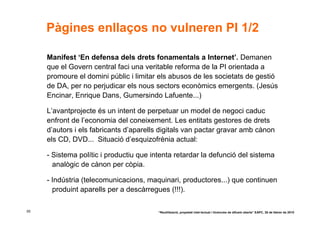Pàgines enllaços no vulneren PI 1/2

     Manifest ‘En defensa dels drets fonamentals a Internet’. Demanen
     que el Govern central faci una veritable reforma de la PI orientada a
     promoure el domini públic i limitar els abusos de les societats de gestió
     de DA, per no perjudicar els nous sectors econòmics emergents. (Jesús
     Encinar, Enrique Dans, Gumersindo Lafuente...)

     L’avantprojecte és un intent de perpetuar un model de negoci caduc
     enfront de l’economia del coneixement. Les entitats gestores de drets
     d’autors i els fabricants d’aparells digitals van pactar gravar amb cànon
     els CD, DVD... Situació d’esquizofrènia actual:

     - Sistema polític i productiu que intenta retardar la defunció del sistema
       analògic de cànon per còpia.

     - Indústria (telecomunicacions, maquinari, productores...) que continuen
       produint aparells per a descàrregues (!!!).

55                                       “Reutilització, propietat intel·lectual i llicències de difusió oberta” EAPC, 26 de febrer de 2010
 