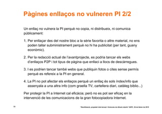 Pàgines enllaços no vulneren PI 2/2

     Un enllaç no vulnera la PI perquè no copia, ni distribueix, ni comunica
     públicament:

     1. Per enllaçar des del nostre bloc a la sèrie favorita o altre material, no ens
        poden tallar subministrament perquè no hi ha publicitat (per tant, guany
        econòmic).

     2. Per la redacció actual de l’avantprojecte, es podria tancar els webs
        d’enllaços P2P i tot tipus de pàgina que enllaci a llocs de descàrregues.

     3. I es podrien tancar també webs que publiquin fotos o cites sense permís
        perquè es refereix a la PI en general.

     4. La PI no pot afectar els enllaços perquè un enllaç és sols índex/info que
        assenyala a una altra info (com graella TV, cartellera diari, catàleg biblio...)

     Per protegir la PI a Internet cal eficàcia; però no es pot ser eficaç en la
     intervenció de les comunicacions de la gran fotocopiadora Internet.

56                                          “Reutilització, propietat intel·lectual i llicències de difusió oberta” EAPC, 26 de febrer de 2010
 