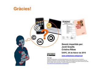 Gràcies!




                                                         Sessió impartida per:
                                                         Jordi Graells
                                                         Cristina Ribas
                                                         EAPC, 26 de febrer de 2010
                                                         www.slideshare.net/gencat
                Avís legal
                Aquesta obra està subjecta a una llicència Reconeixement 3.0 de Creative Commons. Se'n permet la
                reproducció, la distribució, la comunicació pública i la transformació per generar una obra derivada, sense cap
                restricció sempre que se'n citi l’autor (Jordi Graells Costa) i no es contradigui amb la llicència específica que pugui
                tenir una imatge i que és la que preval. La llicència completa es pot consultar a
                http://creativecommons.org/licenses/by/3.0/es/legalcode.ca.
60
 
