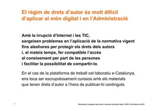 El règim de drets d’autor és molt difícil
    d’aplicar al món digital i en l’Administració


    Amb la irrupció d’Internet i les TIC,
    sorgeixen problemes en l’aplicació de la normativa vigent
    fins aleshores per protegir els drets dels autors
    i, al mateix temps, fer compatible l’accés
    al coneixement per part de les persones
    i facilitar la possibilitat de compartir-lo.

    En el cas de la plataforma de treball col·laboratiu e-Catalunya,
    ens toca ser escrupolosament curosos amb els materials
    que tenen drets d’autor a l’hora de publicar-hi continguts.



7                                  “Reutilització, propietat intel·lectual i llicències de difusió oberta” EAPC, 26 de febrer de 2010
 