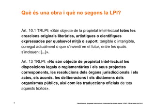 Què és una obra i què no segons la LPI?


    Art. 10.1 TRLPI: «Són objecte de la propietat intel·lectual totes les
    creacions originals literàries, artístiques o científiques
    expressades per qualsevol mitjà o suport, tangible o intangible,
    conegut actualment o que s’inventi en el futur, entre les quals
    s’inclouen: [...]».

    Art. 13 TRLPI: «No són objecte de propietat intel·lectual les
    disposicions legals o reglamentàries i els seus projectes
    corresponents, les resolucions dels òrgans jurisdiccionals i els
    actes, els acords, les deliberacions i els dictàmens dels
    organismes públics, així com les traduccions oficials de tots
    aquests textos».


8                                    “Reutilització, propietat intel·lectual i llicències de difusió oberta” EAPC, 26 de febrer de 2010
 
