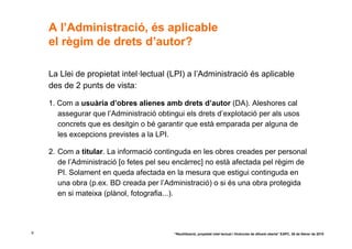 A l’Administració, és aplicable
    el règim de drets d’autor?

    La Llei de propietat intel·lectual (LPI) a l’Administració és aplicable
    des de 2 punts de vista:

    1. Com a usuària d’obres alienes amb drets d’autor (DA). Aleshores cal
       assegurar que l’Administració obtingui els drets d’explotació per als usos
       concrets que es desitgin o bé garantir que està emparada per alguna de
       les excepcions previstes a la LPI.

    2. Com a titular. La informació continguda en les obres creades per personal
       de l’Administració [o fetes pel seu encàrrec] no està afectada pel règim de
       PI. Solament en queda afectada en la mesura que estigui continguda en
       una obra (p.ex. BD creada per l’Administració) o si és una obra protegida
       en si mateixa (plànol, fotografia...).




9                                         “Reutilització, propietat intel·lectual i llicències de difusió oberta” EAPC, 26 de febrer de 2010
 
