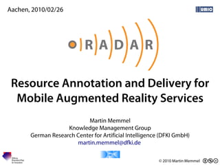Aachen, 2010/02/26




 Resource Annotation and Delivery for
  Mobile Augmented Reality Services
                           Martin Memmel
                    Knowledge Management Group
       German Research Center for Artificial Intelligence (DFKI GmbH)
                       martin.memmel@dfki.de

                                                         © 2010 Martin Memmel
 