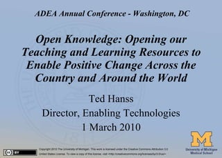 Open Knowledge: Opening our Teaching and Learning Resources to Enable Positive Change Across the Country and Around the World Ted Hanss Director, Enabling Technologies 1 March 2010 Copyright 2010 The University of Michigan. This work is licensed under the Creative Commons Attribution 3.0  United States License. To view a copy of this license, visit <http://creativecommons.org/licenses/by/3.0/us/>. ADEA Annual Conference - Washington, DC 