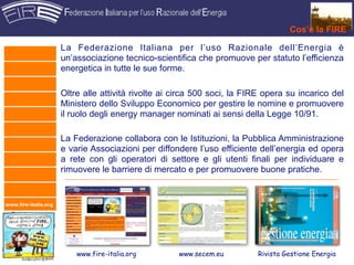 Cos’è la FIRE

                      La Federazione Italiana per l’uso Razionale dell’Energia è
                      un’associazione tecnico-scientifica che promuove per statuto l’efficienza
                      energetica in tutte le sue forme.

                      Oltre alle attività rivolte ai circa 500 soci, la FIRE opera su incarico del
                      Ministero dello Sviluppo Economico per gestire le nomine e promuovere
                      il ruolo degli energy manager nominati ai sensi della Legge 10/91.

                      La Federazione collabora con le Istituzioni, la Pubblica Amministrazione
                      e varie Associazioni per diffondere l’uso efficiente dell’energia ed opera
                      a rete con gli operatori di settore e gli utenti finali per individuare e
                      rimuovere le barriere di mercato e per promuovere buone pratiche.


www.fire-italia.org




                          www.fire-italia.org        www.secem.eu         Rivista Gestione Energia
 