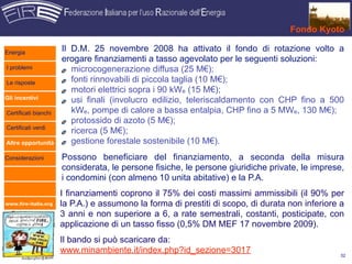 Fondo Kyoto

Energia
                      Il D.M. 25 novembre 2008 ha attivato il fondo di rotazione volto a
                      erogare finanziamenti a tasso agevolato per le seguenti soluzioni:
I problemi               microcogenerazione diffusa (25 M€);
Le risposte              fonti rinnovabili di piccola taglia (10 M€);
                         motori elettrici sopra i 90 kWe (15 M€);
Gli incentivi            usi finali (involucro edilizio, teleriscaldamento con CHP fino a 500
Certificati bianchi      kWe, pompe di calore a bassa entalpia, CHP fino a 5 MWe, 130 M€);
                         protossido di azoto (5 M€);
Certificati verdi
                         ricerca (5 M€);
Altre opportunità        gestione forestale sostenibile (10 M€).
Considerazioni        Possono beneficiare del finanziamento, a seconda della misura
                      considerata, le persone fisiche, le persone giuridiche private, le imprese,
                      i condomini (con almeno 10 unita abitative) e la P.A.
                      I finanziamenti coprono il 75% dei costi massimi ammissibili (il 90% per
www.fire-italia.org   la P.A.) e assumono la forma di prestiti di scopo, di durata non inferiore a
                      3 anni e non superiore a 6, a rate semestrali, costanti, posticipate, con
                      applicazione di un tasso fisso (0,5% DM MEF 17 novembre 2009).
                      Il bando si può scaricare da:
                      www.minambiente.it/index.php?id_sezione=3017                               32
 