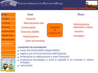 Applicazioni: cogenerazione

Energia                       Costi                                         Ricavi
I problemi                   Impianto
Le risposte                Allacciamento rete                           Valorizzazione
Gli incentivi            Combustibile              Impianto             elettricità e calore
                                                      di
Certificati bianchi      Esercizio (O&M)                                 Incentivi
                                                  produzione
Certificati verdi                                                       Immagine
                           Autorizzazioni
Altre opportunità
                             Varie ed eventuali
Considerazioni

                      I parametri da considerare:
                         costo del combustibile (disponibilità);
                         taglia e ore di funzionamento dell’impianto;
www.fire-italia.org
                         tempistiche di realizzazione e oneri finanziari;
                         evoluzione tecnologica e costi di capitale in un mercato in veloce
                         sviluppo;
                         concorrenti.
 