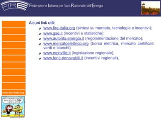 Link utili

                      Alcuni link utili:
                               www.fire-italia.org (sintesi su mercato, tecnologie e incentivi);
                               www.gse.it (incentivi e statistiche);
                               www.autorita.energia.it (regolamentazione del mercato);
                               www.mercatoelettrico.org (borsa elettrica, mercato certificati
                               verdi e bianchi)
                               www.nextville.it (legislazione regionale);
                               www.fonti-rinnovabili.it (incentivi regionali).




www.fire-italia.org
 
