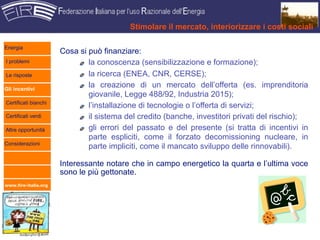 Stimolare il mercato, interiorizzare i costi sociali

Energia
                      Cosa si può finanziare:
I problemi                    la conoscenza (sensibilizzazione e formazione);
Le risposte                   la ricerca (ENEA, CNR, CERSE);
Gli incentivi
                              la creazione di un mercato dell’offerta (es. imprenditoria
                              giovanile, Legge 488/92, Industria 2015);
Certificati bianchi
                              l’installazione di tecnologie o l’offerta di servizi;
Certificati verdi             il sistema del credito (banche, investitori privati del rischio);
Altre opportunità             gli errori del passato e del presente (si tratta di incentivi in
                              parte espliciti, come il forzato decomissioning nucleare, in
Considerazioni
                              parte impliciti, come il mancato sviluppo delle rinnovabili).

                      Interessante notare che in campo energetico la quarta e l’ultima voce
                      sono le più gettonate.
www.fire-italia.org
 