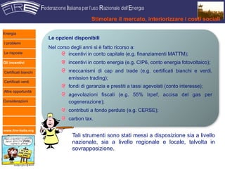 Stimolare il mercato, interiorizzare i costi sociali

Energia
                      Le opzioni disponibili
I problemi
                      Nel corso degli anni si è fatto ricorso a:
Le risposte                    incentivi in conto capitale (e.g. finanziamenti MATTM);
Gli incentivi                  incentivi in conto energia (e.g. CIP6, conto energia fotovoltaico);
Certificati bianchi            meccanismi di cap and trade (e.g. certificati bianchi e verdi,
                               emission trading);
Certificati verdi
                               fondi di garanzia e prestiti a tassi agevolati (conto interesse);
Altre opportunità
                               agevolazioni fiscali (e.g. 55% Irpef, accisa del gas per
Considerazioni                 cogenerazione);
                               contributi a fondo perduto (e.g. CERSE);
                               carbon tax.

www.fire-italia.org

                                Tali strumenti sono stati messi a disposizione sia a livello
                                nazionale, sia a livello regionale e locale, talvolta in
                                sovrapposizione.
 