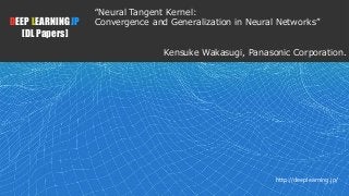 1
DEEP LEARNING JP
[DL Papers]
http://deeplearning.jp/
“Neural Tangent Kernel:
Convergence and Generalization in Neural Networks”
Kensuke Wakasugi, Panasonic Corporation.
 