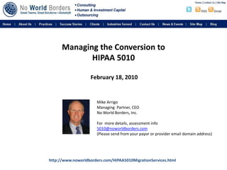 Managing the Conversion to HIPAA 5010 February 18, 2010 Mike Arrigo Managing  Partner, CEO No World Borders, Inc. For  more details, assessment info 5010@noworldborders.com (Please send from your payor or provider email domain address) http://www.noworldborders.com/HIPAA5010MigrationServices.html 