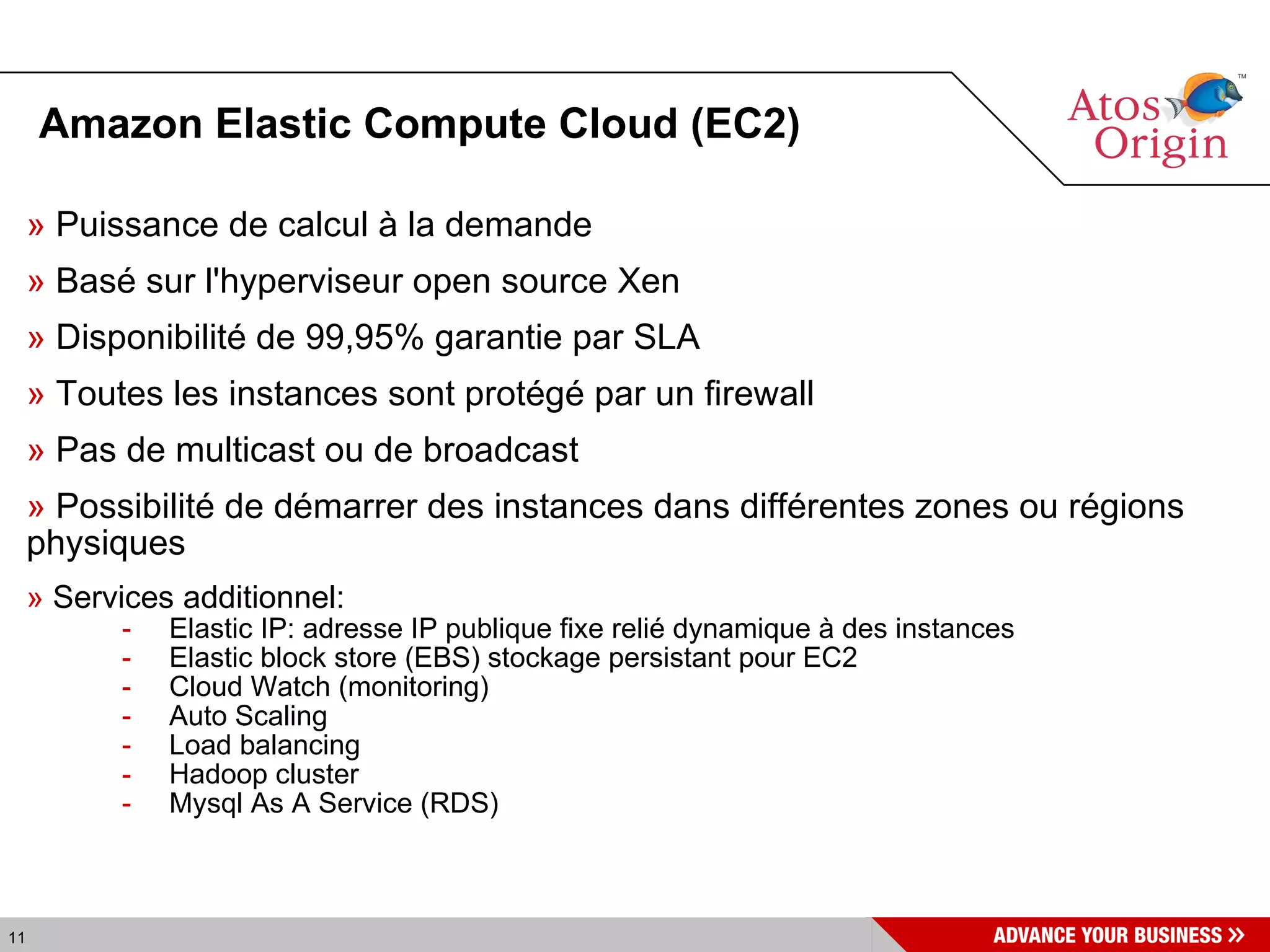 Amazon Elastic Compute Cloud (EC2)‏ Puissance de calcul à la demande Basé sur l'hyperviseur open source Xen Disponibilité de 99,95% garantie par SLA Toutes les instances sont protégé par un firewall Pas de multicast ou de broadcast Possibilité de démarrer des instances dans différentes zones ou régions physiques Services additionnel: Elastic IP: adresse IP publique fixe relié dynamique à des instances Elastic block store (EBS) stockage persistant pour EC2 Cloud Watch (monitoring)‏ Auto Scaling  Load balancing Hadoop cluster Mysql As A Service (RDS)‏ 
