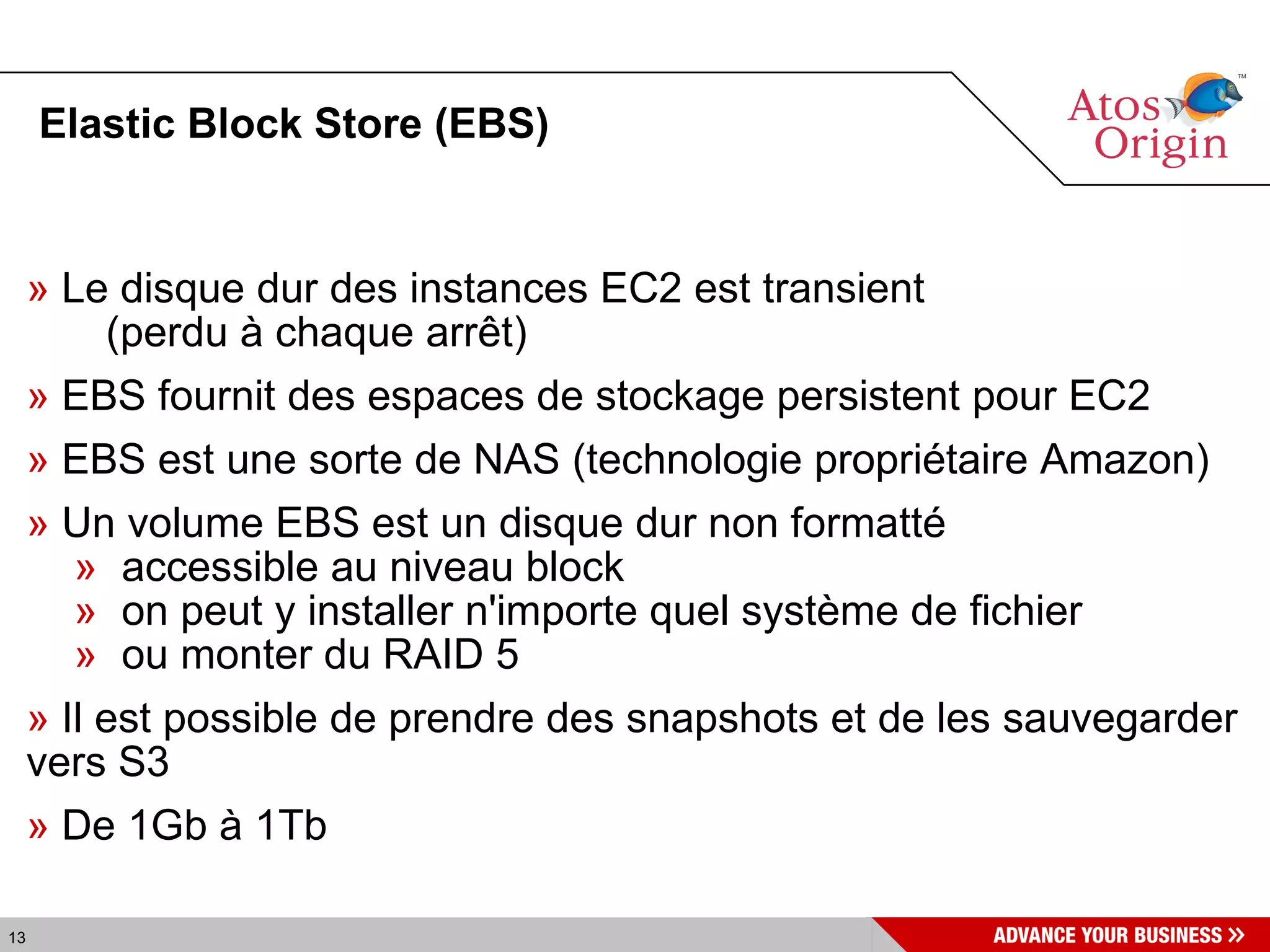 Elastic Block Store (EBS)‏ Le disque dur des instances EC2 est transient (perdu à chaque arrêt) EBS fournit des espaces de stockage persistent pour EC2 EBS est une sorte de NAS (technologie propriétaire Amazon)‏ Un volume EBS est un disque dur non formatté accessible au niveau block on peut y installer n'importe quel système de fichier ou monter du RAID 5 Il est possible de prendre des snapshots et de les sauvegarder vers S3 De 1Gb à 1Tb 