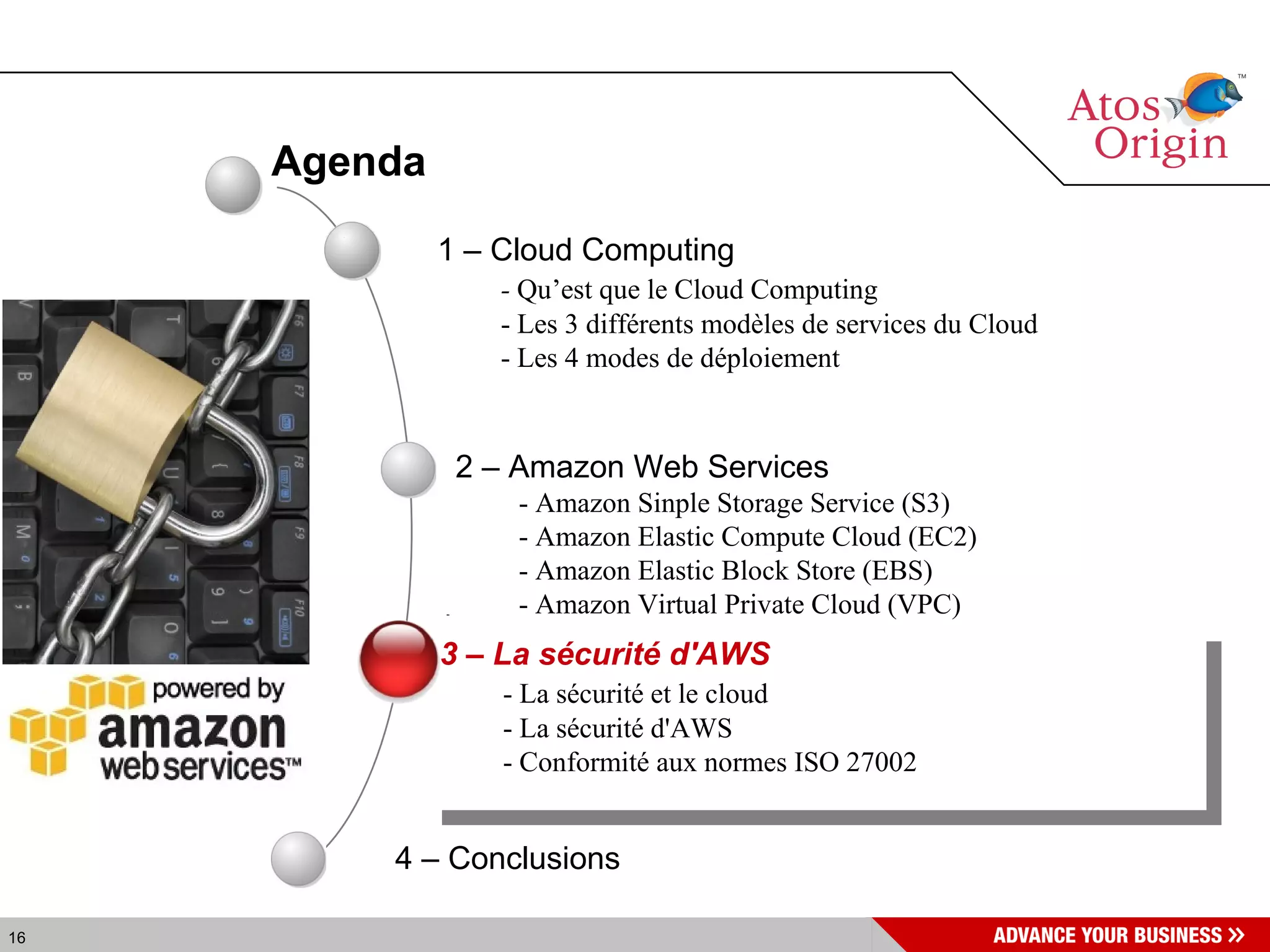 Agenda 4 – Conclusions  1 – Cloud Computing -  Qu’est que le Cloud Computing - Les 3 différents modèles de services du Cloud - Les 4 modes de déploiement 2 – Amazon Web Services - Amazon Sinple Storage Service (S3) - Amazon Elastic Compute Cloud (EC2) - Amazon Elastic Block Store (EBS) - Amazon Virtual Private Cloud (VPC) 3 – La sécurité d'AWS - La sécurité et le cloud - La sécurité d'AWS  - Conformité aux normes ISO 27002  