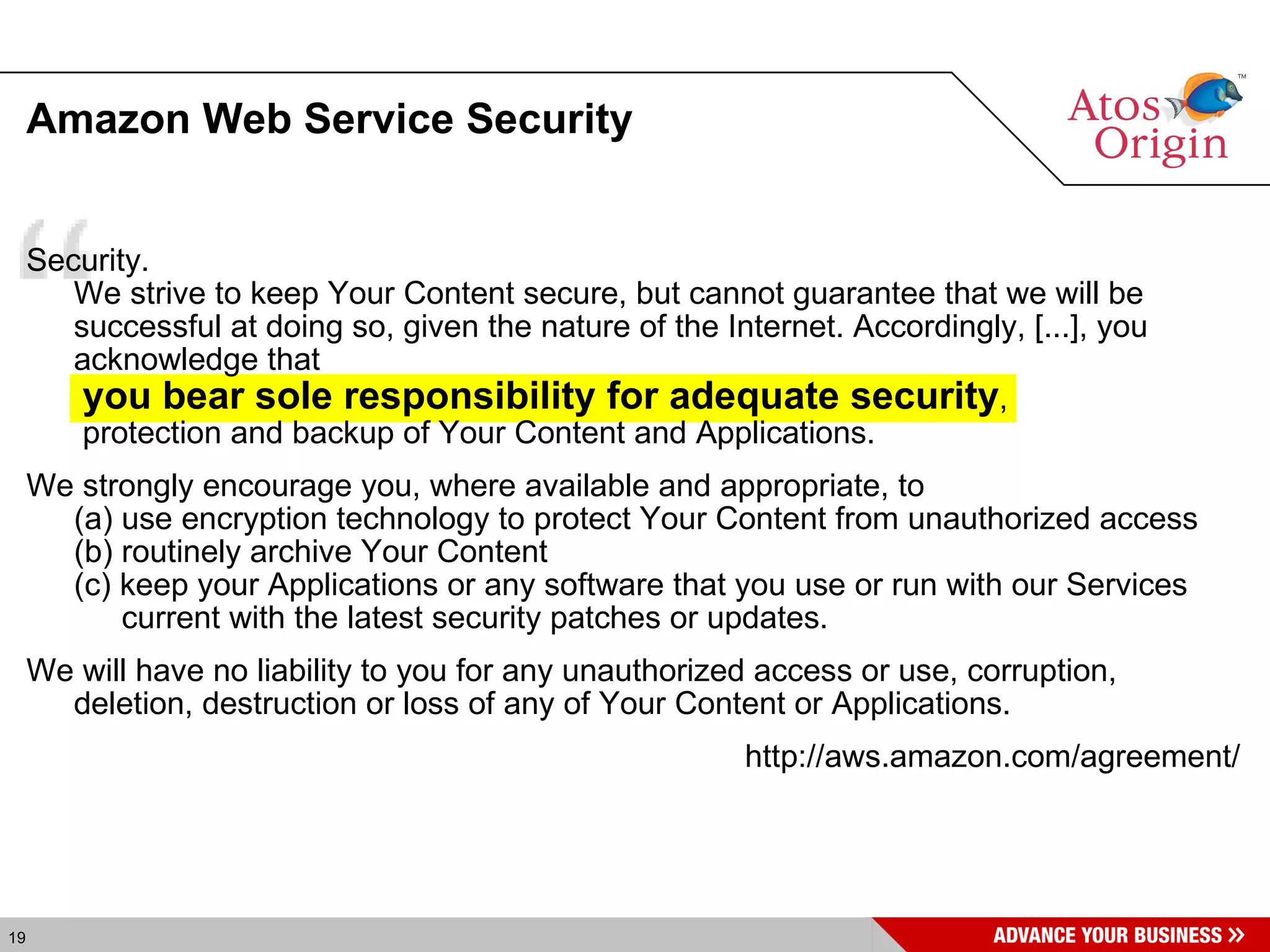 Amazon Web Service Security Security.  We strive to keep Your Content secure, but cannot guarantee that we will be successful at doing so, given the nature of the Internet. Accordingly, [...], you acknowledge that   you bear sole responsibility for adequate security ,  protection and backup of Your Content and Applications.  We strongly encourage you, where available and appropriate, to  (a) use encryption technology to protect Your Content from unauthorized access (b) routinely archive Your Content  (c) keep your Applications or any software that you use or run with our Services current with the latest security patches or updates.  We will have no liability to you for any unauthorized access or use, corruption, deletion, destruction or loss of any of Your Content or Applications. http://aws.amazon.com/agreement/ 