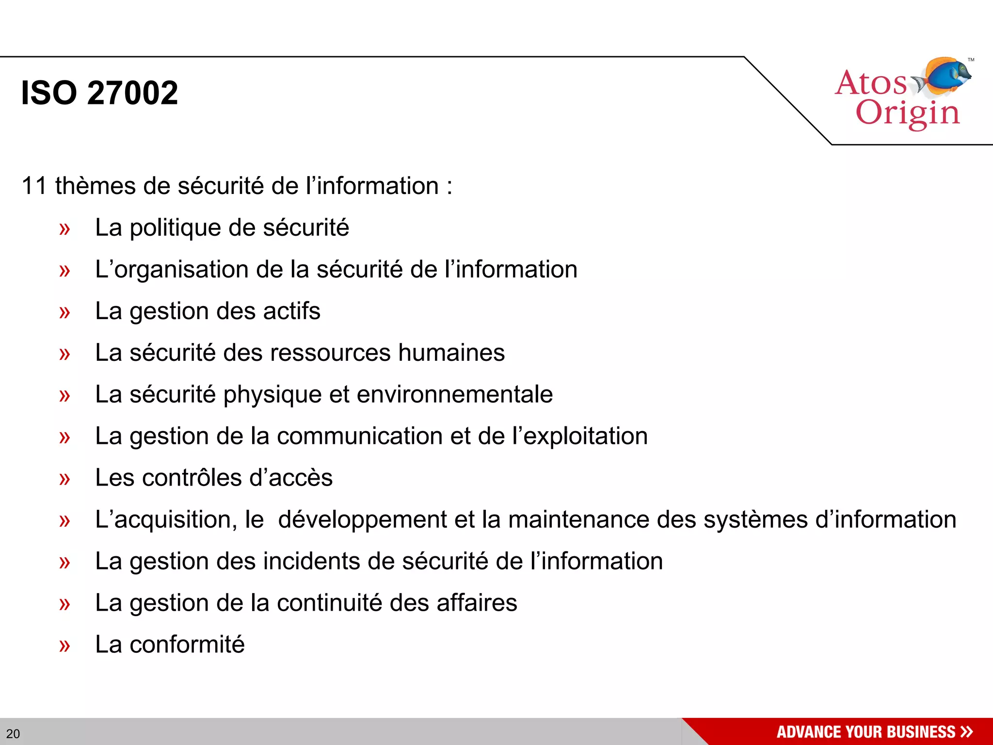 ISO 27002 11 thèmes de sécurité de l’information :  La politique de sécurité  L’organisation de la sécurité de l’information  La gestion des actifs  La sécurité des ressources humaines  La sécurité physique et environnementale  La gestion de la communication et de l’exploitation  Les contrôles d’accès  L’acquisition, le  développement et la maintenance des systèmes d’information  La gestion des incidents de sécurité de l’information  La gestion de la continuité des affaires  La conformité  