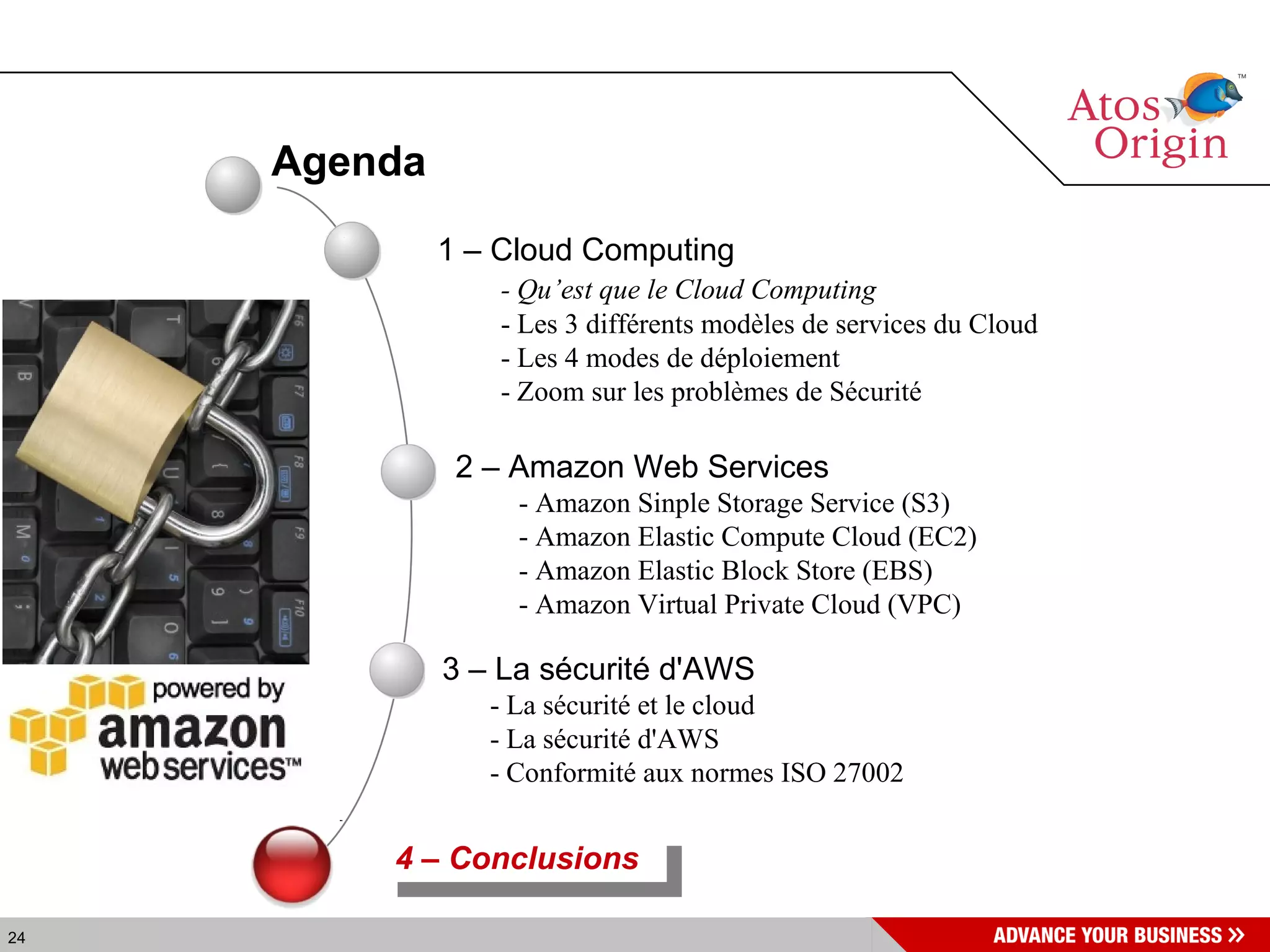 Agenda 4 – Conclusions  1 – Cloud Computing - Qu’est que le Cloud Computing - Les 3 différents modèles de services du Cloud - Les 4 modes de déploiement - Zoom sur les problèmes de Sécurité 2 – Amazon Web Services - Amazon Sinple Storage Service (S3) - Amazon Elastic Compute Cloud (EC2) - Amazon Elastic Block Store (EBS) - Amazon Virtual Private Cloud (VPC) 3 – La sécurité d'AWS - La sécurité et le cloud - La sécurité d'AWS  - Conformité aux normes ISO 27002   