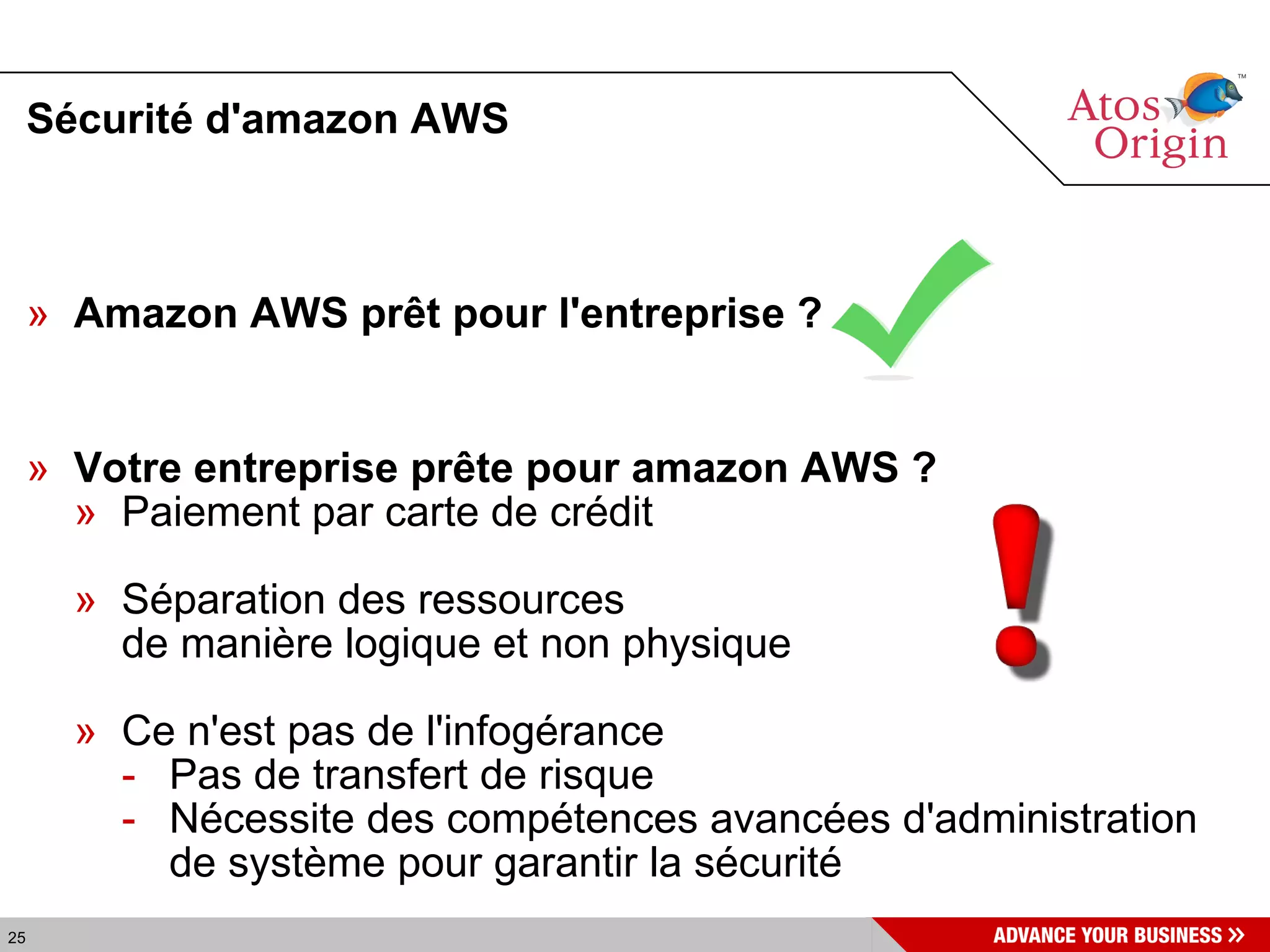 Sécurité d'amazon AWS Amazon AWS prêt pour l'entreprise ? Votre entreprise prête pour amazon AWS ? Paiement par carte de crédit Séparation des ressources  de manière logique et non physique Ce n'est pas de l'infogérance Pas de transfert de  risque Nécessite des compétences avancées d'administration de système pour garantir la sécurité 