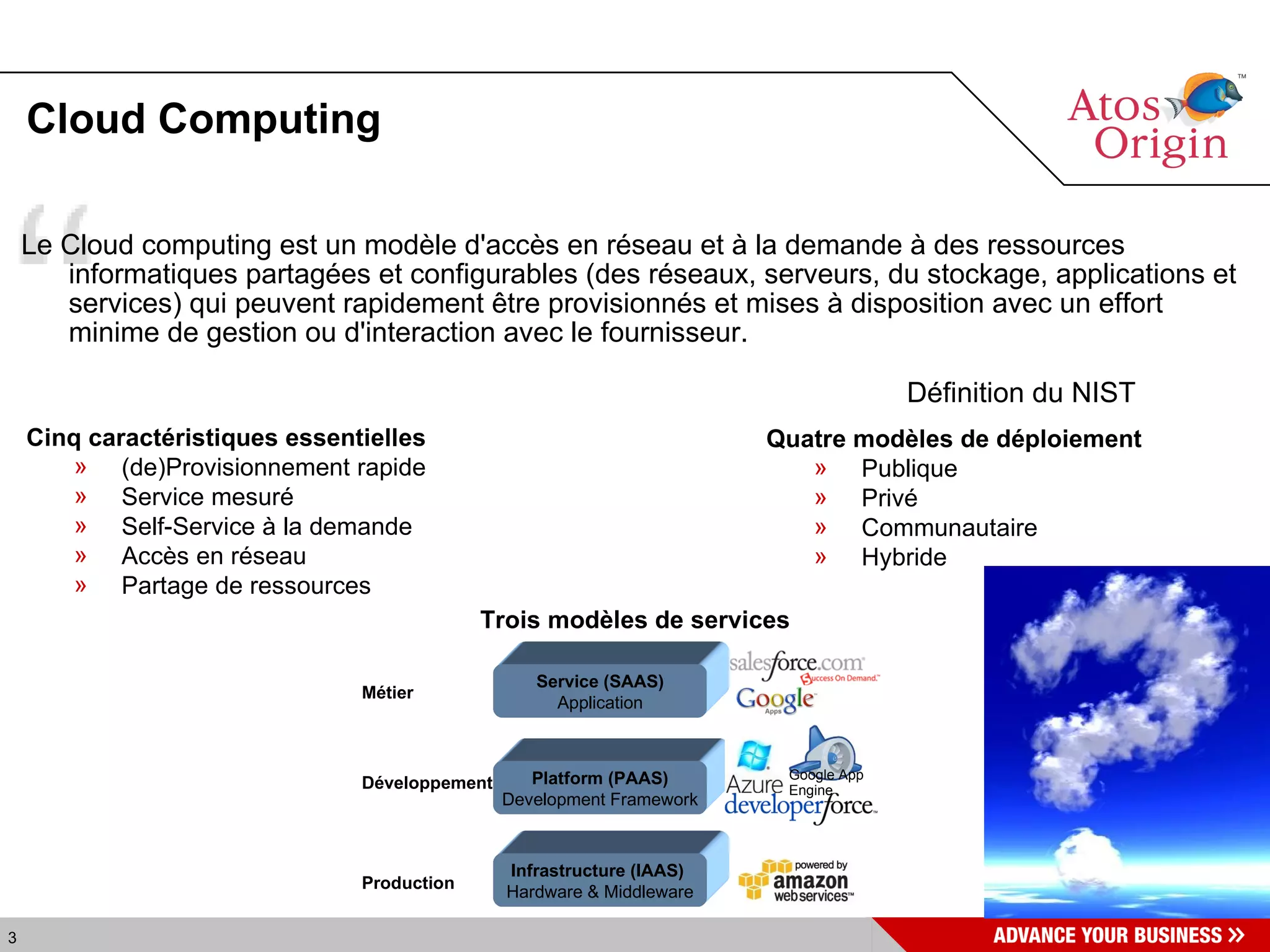 Cloud Computing Le Cloud computing est un modèle d'accès en réseau et à la demande à des ressources informatiques partagées et configurables (des réseaux, serveurs, du stockage, applications et services) qui peuvent rapidement être provisionnés et mises à disposition avec un effort minime de gestion ou d'interaction avec le fournisseur. Définition du NIST Cinq caractéristiques essentielles (de)Provisionnement rapide Service mesuré Self-Service à la demande Accès en réseau Partage de ressources Quatre modèles de déploiement Publique Privé Communautaire Hybride Trois modèles de services Infrastructure (IAAS)   Hardware & Middleware Développement Métier Platform (PAAS) Development Framework Service (SAAS) Application Production Google App Engine 