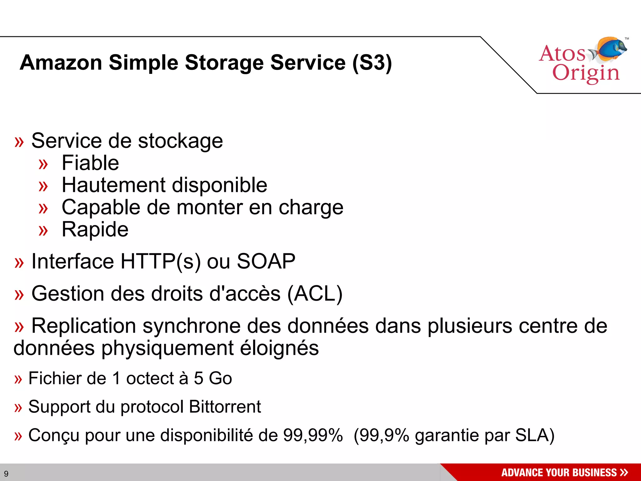 Amazon Simple Storage Service (S3)‏ Service de stockage  Fiable Hautement disponible Capable de monter en charge Rapide Interface HTTP(s) ou SOAP Gestion des droits d'accès (ACL) Replication synchrone des données dans plusieurs centre de données physiquement éloignés Fichier de 1 octect à 5 Go Support du protocol Bittorrent Conçu pour une disponibilité de 99,99%  (99,9% garantie par SLA)‏ 