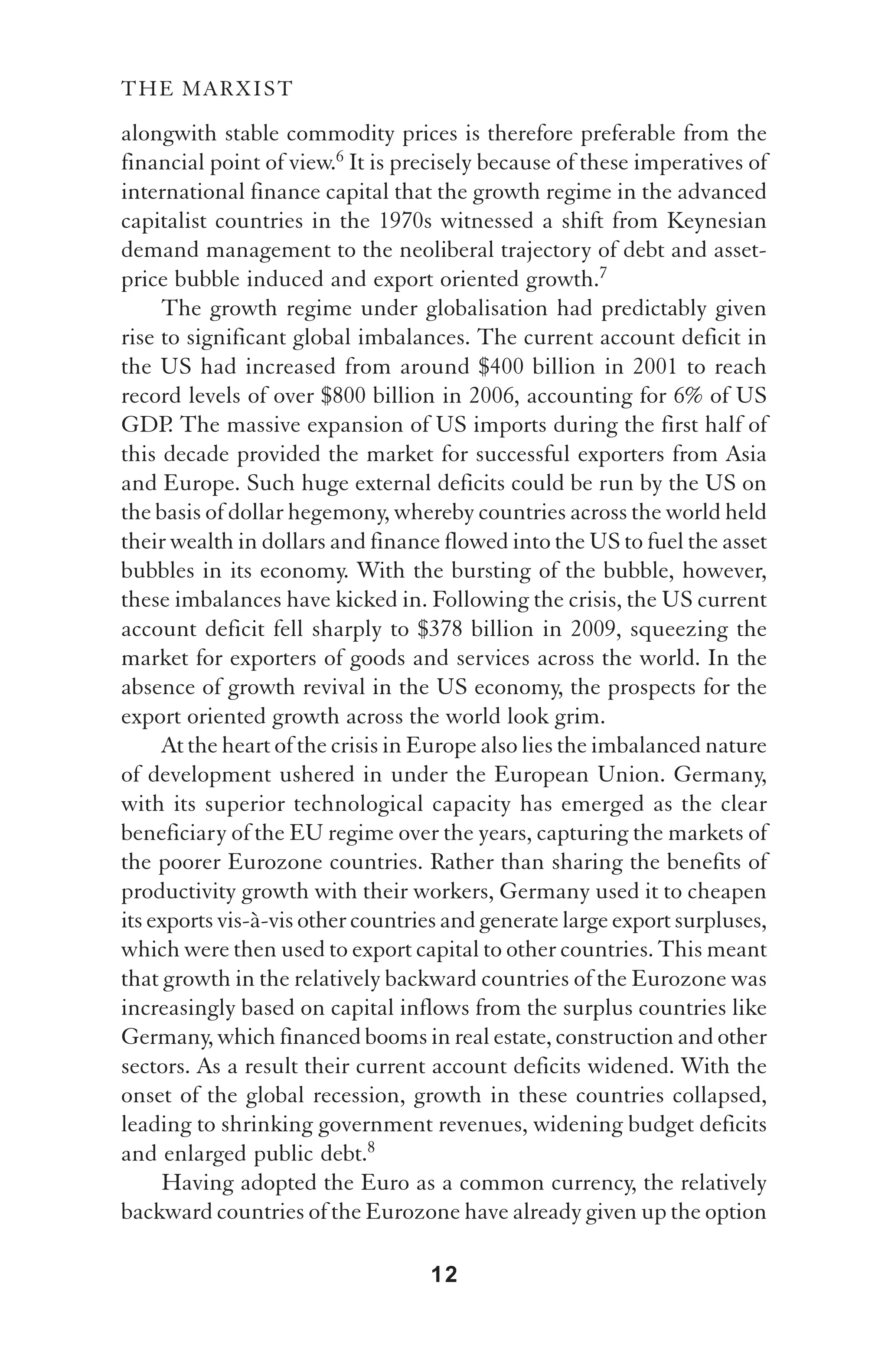 THE MARXIST

alongwith stable commodity prices is therefore preferable from the
financial point of view.6 It is precisely because of these imperatives of
international finance capital that the growth regime in the advanced
capitalist countries in the 1970s witnessed a shift from Keynesian
demand management to the neoliberal trajectory of debt and asset-
price bubble induced and export oriented growth.7
      The growth regime under globalisation had predictably given
rise to significant global imbalances. The current account deficit in
the US had increased from around $400 billion in 2001 to reach
record levels of over $800 billion in 2006, accounting for 6% of US
GDP. The massive expansion of US imports during the first half of
this decade provided the market for successful exporters from Asia
and Europe. Such huge external deficits could be run by the US on
the basis of dollar hegemony, whereby countries across the world held
their wealth in dollars and finance flowed into the US to fuel the asset
bubbles in its economy. With the bursting of the bubble, however,
these imbalances have kicked in. Following the crisis, the US current
account deficit fell sharply to $378 billion in 2009, squeezing the
market for exporters of goods and services across the world. In the
absence of growth revival in the US economy, the prospects for the
export oriented growth across the world look grim.
      At the heart of the crisis in Europe also lies the imbalanced nature
of development ushered in under the European Union. Germany,
with its superior technological capacity has emerged as the clear
beneficiary of the EU regime over the years, capturing the markets of
the poorer Eurozone countries. Rather than sharing the benefits of
productivity growth with their workers, Germany used it to cheapen
its exports vis-à-vis other countries and generate large export surpluses,
which were then used to export capital to other countries. This meant
that growth in the relatively backward countries of the Eurozone was
increasingly based on capital inflows from the surplus countries like
Germany, which financed booms in real estate, construction and other
sectors. As a result their current account deficits widened. With the
onset of the global recession, growth in these countries collapsed,
leading to shrinking government revenues, widening budget deficits
and enlarged public debt.8
      Having adopted the Euro as a common currency, the relatively
backward countries of the Eurozone have already given up the option

                                   12
 