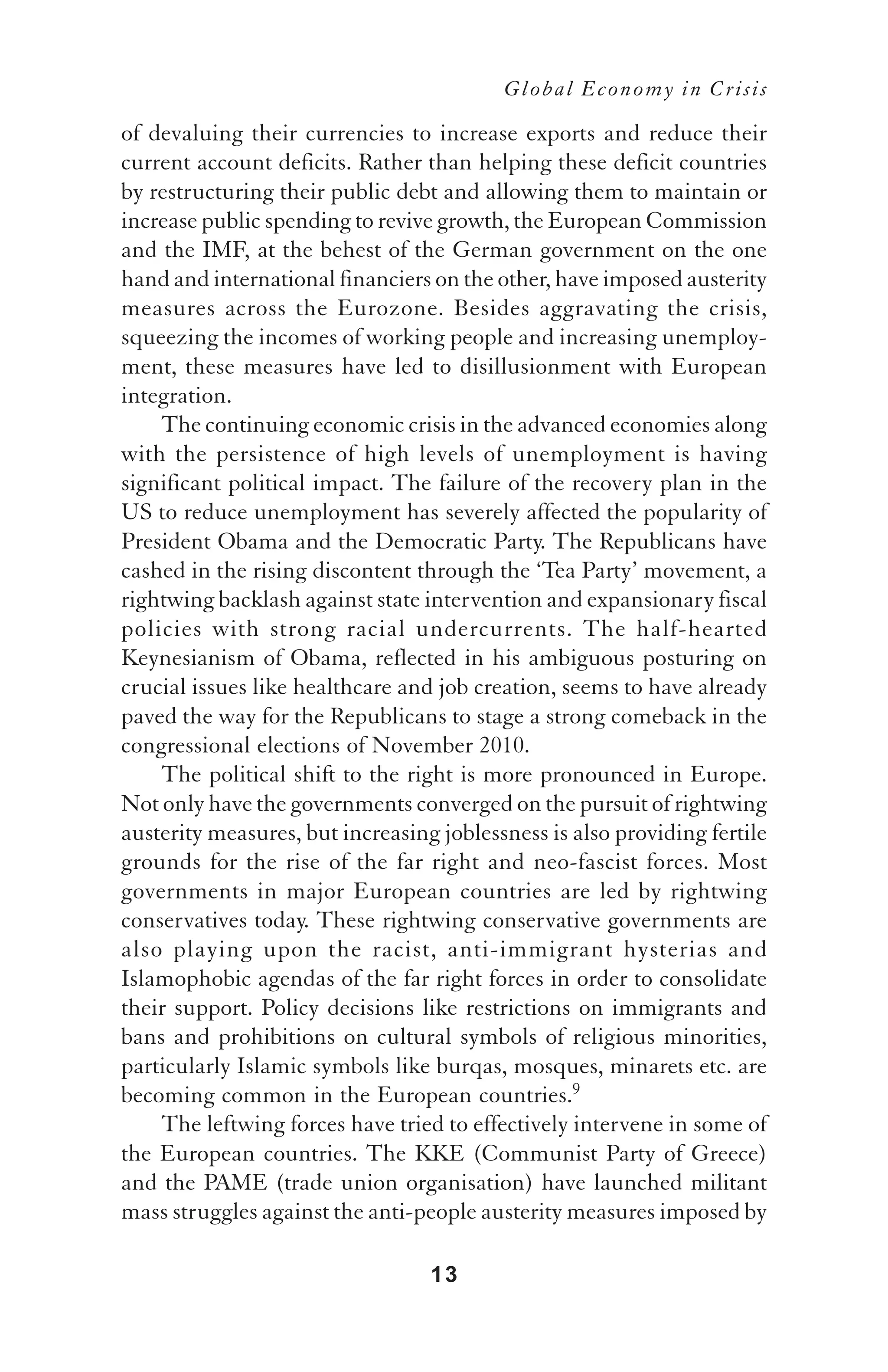 Global Economy in Crisis

of devaluing their currencies to increase exports and reduce their
current account deficits. Rather than helping these deficit countries
by restructuring their public debt and allowing them to maintain or
increase public spending to revive growth, the European Commission
and the IMF, at the behest of the German government on the one
hand and international financiers on the other, have imposed austerity
measures across the Eurozone. Besides aggravating the crisis,
squeezing the incomes of working people and increasing unemploy-
ment, these measures have led to disillusionment with European
integration.
    The continuing economic crisis in the advanced economies along
with the persistence of high levels of unemployment is having
significant political impact. The failure of the recovery plan in the
US to reduce unemployment has severely affected the popularity of
President Obama and the Democratic Party. The Republicans have
cashed in the rising discontent through the ‘Tea Party’ movement, a
rightwing backlash against state intervention and expansionary fiscal
policies with strong racial undercurrents. The half-hearted
Keynesianism of Obama, reflected in his ambiguous posturing on
crucial issues like healthcare and job creation, seems to have already
paved the way for the Republicans to stage a strong comeback in the
congressional elections of November 2010.
    The political shift to the right is more pronounced in Europe.
Not only have the governments converged on the pursuit of rightwing
austerity measures, but increasing joblessness is also providing fertile
grounds for the rise of the far right and neo-fascist forces. Most
governments in major European countries are led by rightwing
conservatives today. These rightwing conservative governments are
also playing upon the racist, anti-immigrant hysterias and
Islamophobic agendas of the far right forces in order to consolidate
their support. Policy decisions like restrictions on immigrants and
bans and prohibitions on cultural symbols of religious minorities,
particularly Islamic symbols like burqas, mosques, minarets etc. are
becoming common in the European countries.9
    The leftwing forces have tried to effectively intervene in some of
the European countries. The KKE (Communist Party of Greece)
and the PAME (trade union organisation) have launched militant
mass struggles against the anti-people austerity measures imposed by

                                  13
 