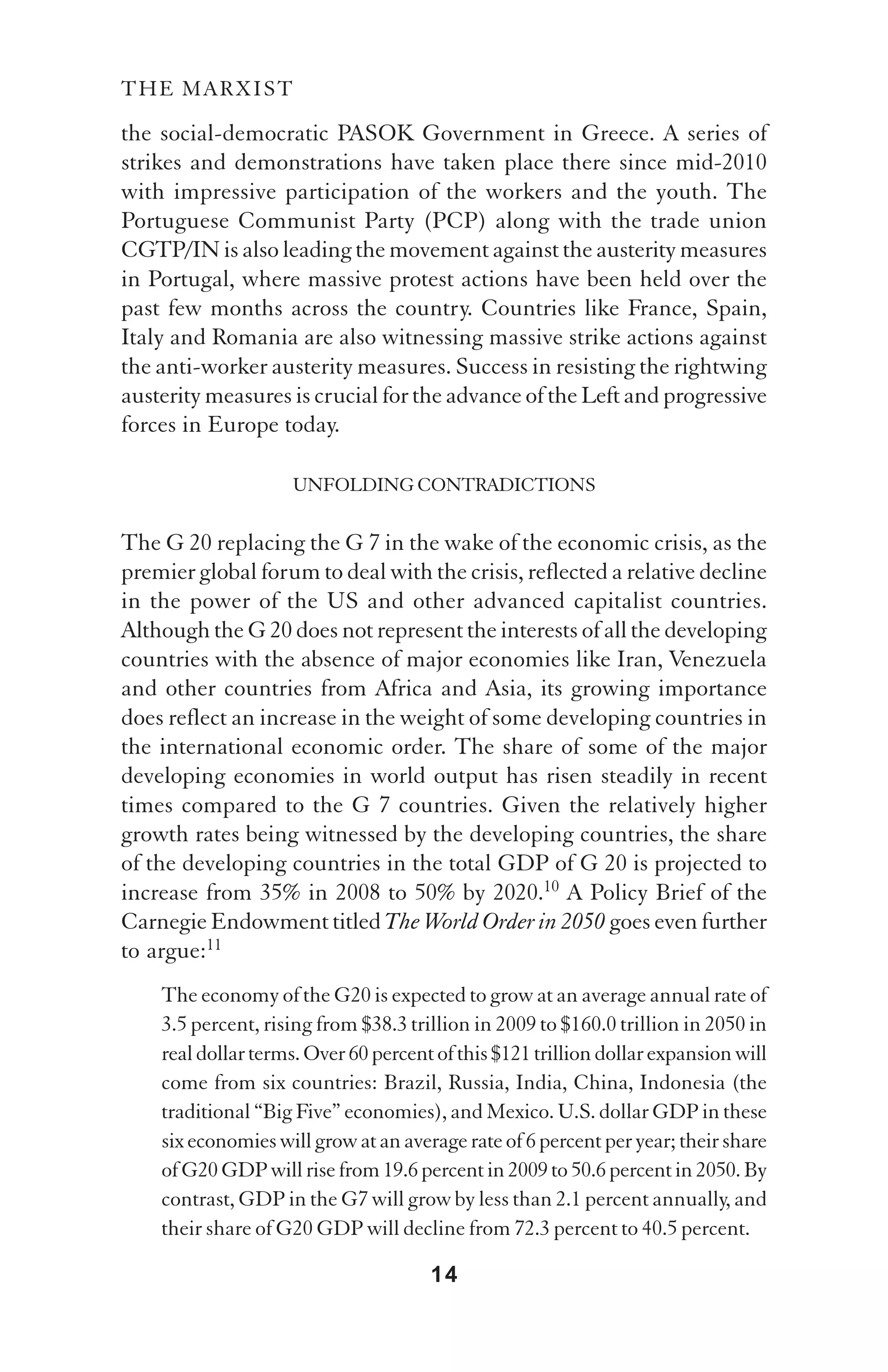 THE MARXIST

the social-democratic PASOK Government in Greece. A series of
strikes and demonstrations have taken place there since mid-2010
with impressive participation of the workers and the youth. The
Portuguese Communist Party (PCP) along with the trade union
CGTP/IN is also leading the movement against the austerity measures
in Portugal, where massive protest actions have been held over the
past few months across the country. Countries like France, Spain,
Italy and Romania are also witnessing massive strike actions against
the anti-worker austerity measures. Success in resisting the rightwing
austerity measures is crucial for the advance of the Left and progressive
forces in Europe today.

                    UNFOLDING CONTRADICTIONS

The G 20 replacing the G 7 in the wake of the economic crisis, as the
premier global forum to deal with the crisis, reflected a relative decline
in the power of the US and other advanced capitalist countries.
Although the G 20 does not represent the interests of all the developing
countries with the absence of major economies like Iran, Venezuela
and other countries from Africa and Asia, its growing importance
does reflect an increase in the weight of some developing countries in
the international economic order. The share of some of the major
developing economies in world output has risen steadily in recent
times compared to the G 7 countries. Given the relatively higher
growth rates being witnessed by the developing countries, the share
of the developing countries in the total GDP of G 20 is projected to
increase from 35% in 2008 to 50% by 2020.10 A Policy Brief of the
Carnegie Endowment titled The World Order in 2050 goes even further
to argue:11
    The economy of the G20 is expected to grow at an average annual rate of
    3.5 percent, rising from $38.3 trillion in 2009 to $160.0 trillion in 2050 in
    real dollar terms. Over 60 percent of this $121 trillion dollar expansion will
    come from six countries: Brazil, Russia, India, China, Indonesia (the
    traditional “Big Five” economies), and Mexico. U.S. dollar GDP in these
    six economies will grow at an average rate of 6 percent per year; their share
    of G20 GDP will rise from 19.6 percent in 2009 to 50.6 percent in 2050. By
    contrast, GDP in the G7 will grow by less than 2.1 percent annually, and
    their share of G20 GDP will decline from 72.3 percent to 40.5 percent.

                                      14
 