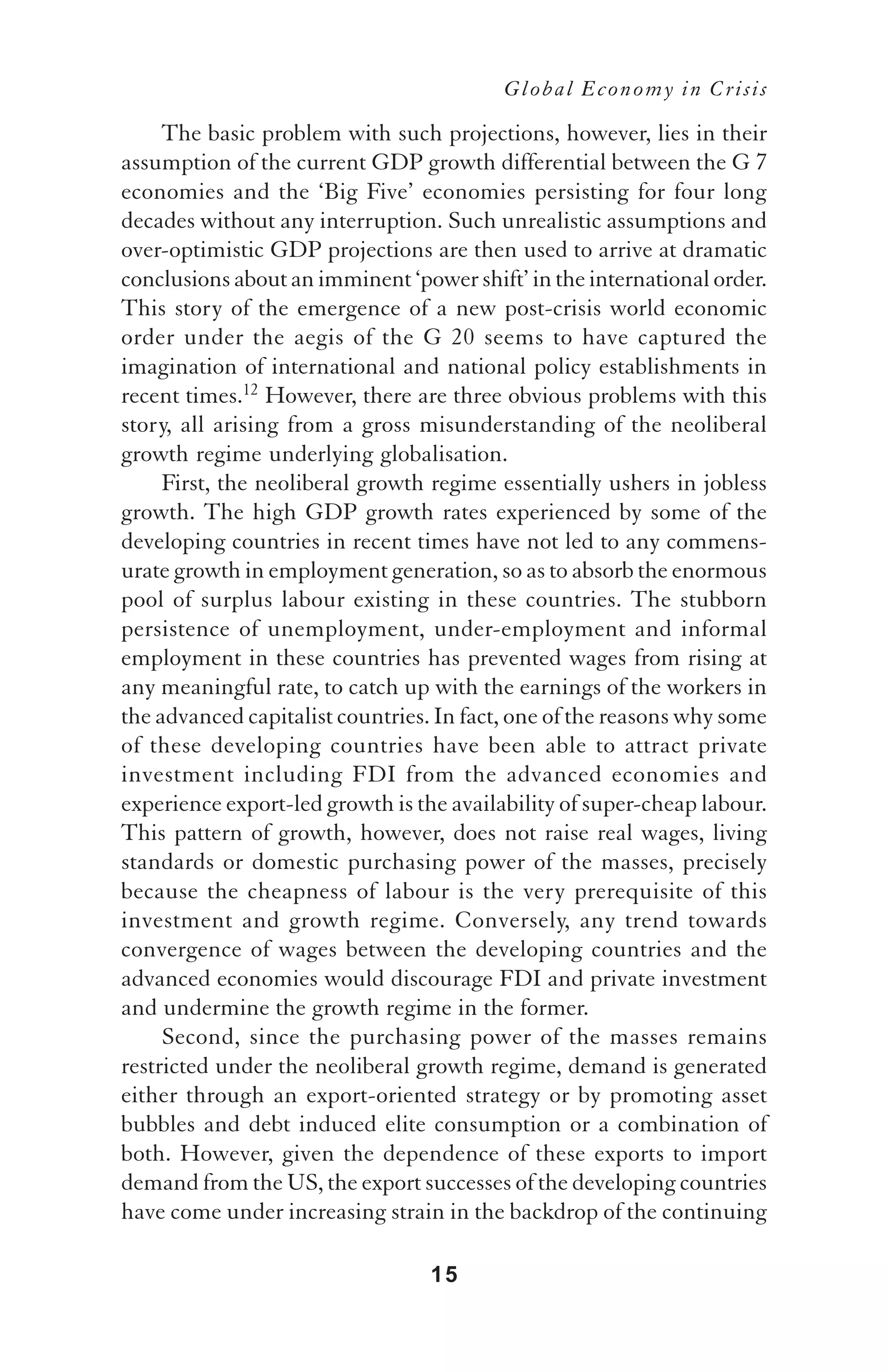 Global Economy in Crisis

     The basic problem with such projections, however, lies in their
assumption of the current GDP growth differential between the G 7
economies and the ‘Big Five’ economies persisting for four long
decades without any interruption. Such unrealistic assumptions and
over-optimistic GDP projections are then used to arrive at dramatic
conclusions about an imminent ‘power shift’ in the international order.
This story of the emergence of a new post-crisis world economic
order under the aegis of the G 20 seems to have captured the
imagination of international and national policy establishments in
recent times.12 However, there are three obvious problems with this
story, all arising from a gross misunderstanding of the neoliberal
growth regime underlying globalisation.
     First, the neoliberal growth regime essentially ushers in jobless
growth. The high GDP growth rates experienced by some of the
developing countries in recent times have not led to any commens-
urate growth in employment generation, so as to absorb the enormous
pool of surplus labour existing in these countries. The stubborn
persistence of unemployment, under-employment and informal
employment in these countries has prevented wages from rising at
any meaningful rate, to catch up with the earnings of the workers in
the advanced capitalist countries. In fact, one of the reasons why some
of these developing countries have been able to attract private
investment including FDI from the advanced economies and
experience export-led growth is the availability of super-cheap labour.
This pattern of growth, however, does not raise real wages, living
standards or domestic purchasing power of the masses, precisely
because the cheapness of labour is the very prerequisite of this
investment and growth regime. Conversely, any trend towards
convergence of wages between the developing countries and the
advanced economies would discourage FDI and private investment
and undermine the growth regime in the former.
     Second, since the purchasing power of the masses remains
restricted under the neoliberal growth regime, demand is generated
either through an export-oriented strategy or by promoting asset
bubbles and debt induced elite consumption or a combination of
both. However, given the dependence of these exports to import
demand from the US, the export successes of the developing countries
have come under increasing strain in the backdrop of the continuing

                                  15
 