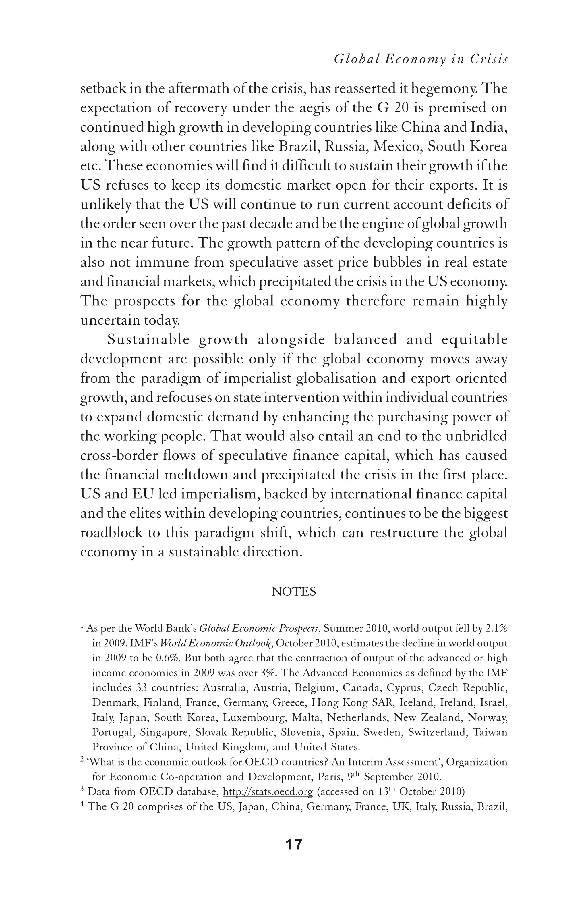 Global Economy in Crisis

setback in the aftermath of the crisis, has reasserted it hegemony. The
expectation of recovery under the aegis of the G 20 is premised on
continued high growth in developing countries like China and India,
along with other countries like Brazil, Russia, Mexico, South Korea
etc. These economies will find it difficult to sustain their growth if the
US refuses to keep its domestic market open for their exports. It is
unlikely that the US will continue to run current account deficits of
the order seen over the past decade and be the engine of global growth
in the near future. The growth pattern of the developing countries is
also not immune from speculative asset price bubbles in real estate
and financial markets, which precipitated the crisis in the US economy.
The prospects for the global economy therefore remain highly
uncertain today.
     Sustainable growth alongside balanced and equitable
development are possible only if the global economy moves away
from the paradigm of imperialist globalisation and export oriented
growth, and refocuses on state intervention within individual countries
to expand domestic demand by enhancing the purchasing power of
the working people. That would also entail an end to the unbridled
cross-border flows of speculative finance capital, which has caused
the financial meltdown and precipitated the crisis in the first place.
US and EU led imperialism, backed by international finance capital
and the elites within developing countries, continues to be the biggest
roadblock to this paradigm shift, which can restructure the global
economy in a sustainable direction.

                                         NOTES

1 As per the World Bank’s Global Economic Prospects, Summer 2010, world output fell by 2.1%
   in 2009. IMF’s World Economic Outlook, October 2010, estimates the decline in world output
   in 2009 to be 0.6%. But both agree that the contraction of output of the advanced or high
   income economies in 2009 was over 3%. The Advanced Economies as defined by the IMF
   includes 33 countries: Australia, Austria, Belgium, Canada, Cyprus, Czech Republic,
   Denmark, Finland, France, Germany, Greece, Hong Kong SAR, Iceland, Ireland, Israel,
   Italy, Japan, South Korea, Luxembourg, Malta, Netherlands, New Zealand, Norway,
   Portugal, Singapore, Slovak Republic, Slovenia, Spain, Sweden, Switzerland, Taiwan
   Province of China, United Kingdom, and United States.
2 ‘What is the economic outlook for OECD countries? An Interim Assessment’, Organization

   for Economic Co-operation and Development, Paris, 9th September 2010.
3 Data from OECD database, http://stats.oecd.org (accessed on 13th October 2010)
4 The G 20 comprises of the US, Japan, China, Germany, France, UK, Italy, Russia, Brazil,




                                            17
 