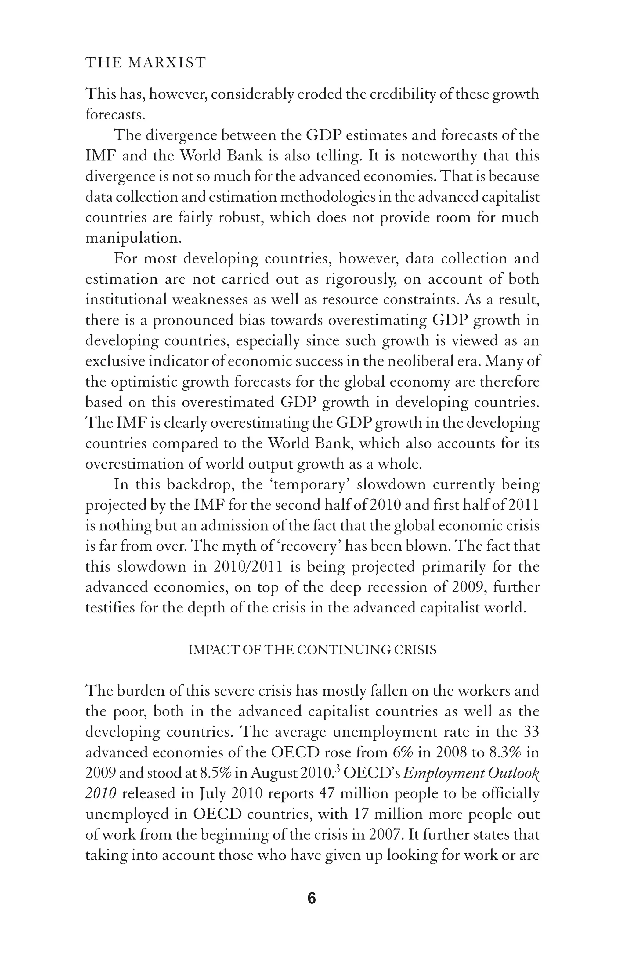THE MARXIST

This has, however, considerably eroded the credibility of these growth
forecasts.
     The divergence between the GDP estimates and forecasts of the
IMF and the World Bank is also telling. It is noteworthy that this
divergence is not so much for the advanced economies. That is because
data collection and estimation methodologies in the advanced capitalist
countries are fairly robust, which does not provide room for much
manipulation.
     For most developing countries, however, data collection and
estimation are not carried out as rigorously, on account of both
institutional weaknesses as well as resource constraints. As a result,
there is a pronounced bias towards overestimating GDP growth in
developing countries, especially since such growth is viewed as an
exclusive indicator of economic success in the neoliberal era. Many of
the optimistic growth forecasts for the global economy are therefore
based on this overestimated GDP growth in developing countries.
The IMF is clearly overestimating the GDP growth in the developing
countries compared to the World Bank, which also accounts for its
overestimation of world output growth as a whole.
     In this backdrop, the ‘temporary’ slowdown currently being
projected by the IMF for the second half of 2010 and first half of 2011
is nothing but an admission of the fact that the global economic crisis
is far from over. The myth of ‘recovery’ has been blown. The fact that
this slowdown in 2010/2011 is being projected primarily for the
advanced economies, on top of the deep recession of 2009, further
testifies for the depth of the crisis in the advanced capitalist world.

                IMPACT OF THE CONTINUING CRISIS

The burden of this severe crisis has mostly fallen on the workers and
the poor, both in the advanced capitalist countries as well as the
developing countries. The average unemployment rate in the 33
advanced economies of the OECD rose from 6% in 2008 to 8.3% in
2009 and stood at 8.5% in August 2010.3 OECD’s Employment Outlook
2010 released in July 2010 reports 47 million people to be officially
unemployed in OECD countries, with 17 million more people out
of work from the beginning of the crisis in 2007. It further states that
taking into account those who have given up looking for work or are

                                   6
 