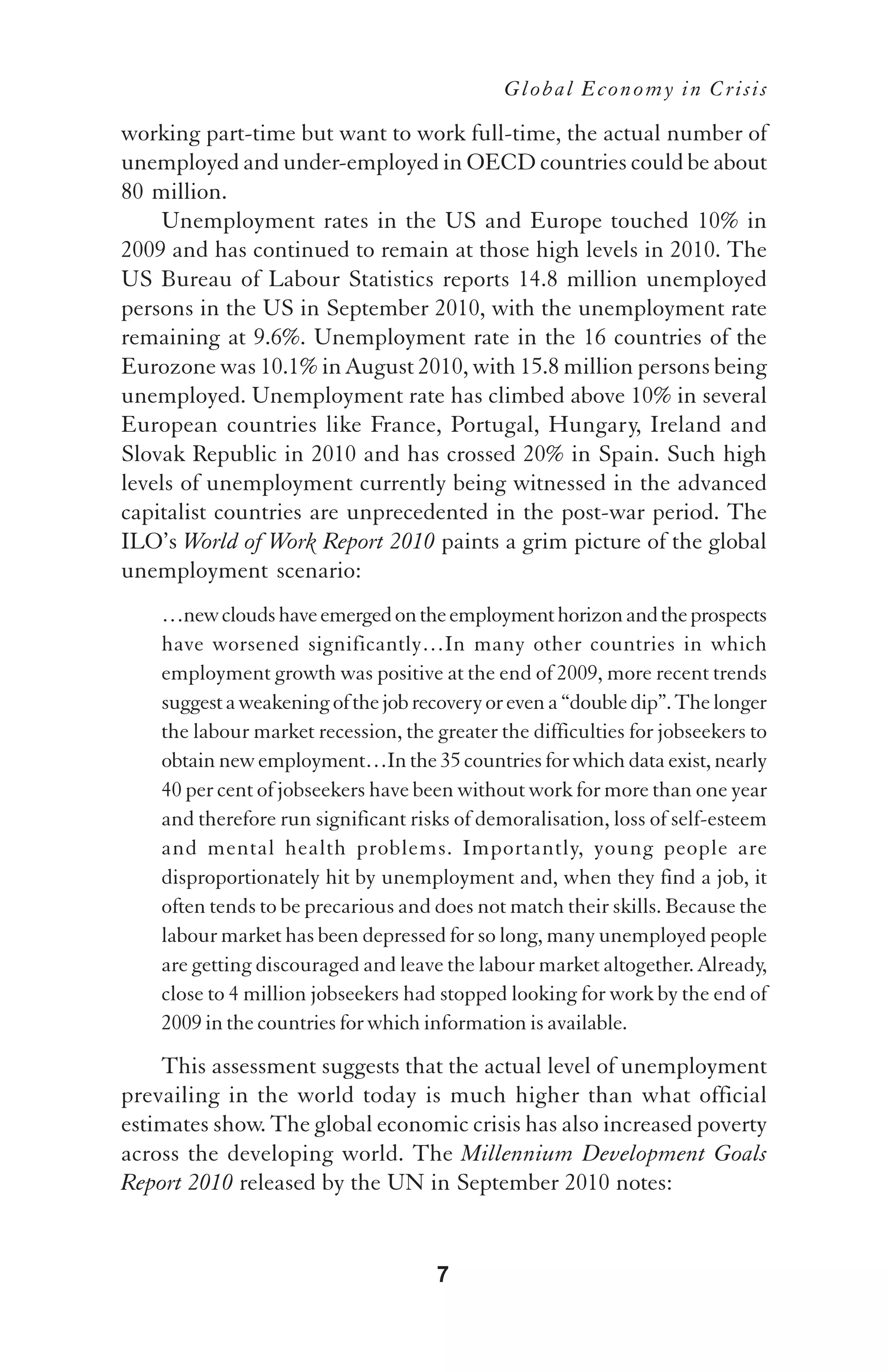 Global Economy in Crisis

working part-time but want to work full-time, the actual number of
unemployed and under-employed in OECD countries could be about
80 million.
    Unemployment rates in the US and Europe touched 10% in
2009 and has continued to remain at those high levels in 2010. The
US Bureau of Labour Statistics reports 14.8 million unemployed
persons in the US in September 2010, with the unemployment rate
remaining at 9.6%. Unemployment rate in the 16 countries of the
Eurozone was 10.1% in August 2010, with 15.8 million persons being
unemployed. Unemployment rate has climbed above 10% in several
European countries like France, Portugal, Hungary, Ireland and
Slovak Republic in 2010 and has crossed 20% in Spain. Such high
levels of unemployment currently being witnessed in the advanced
capitalist countries are unprecedented in the post-war period. The
ILO’s World of Work Report 2010 paints a grim picture of the global
unemployment scenario:
    …new clouds have emerged on the employment horizon and the prospects
    have worsened significantly…In many other countries in which
    employment growth was positive at the end of 2009, more recent trends
    suggest a weakening of the job recovery or even a “double dip”. The longer
    the labour market recession, the greater the difficulties for jobseekers to
    obtain new employment…In the 35 countries for which data exist, nearly
    40 per cent of jobseekers have been without work for more than one year
    and therefore run significant risks of demoralisation, loss of self-esteem
    and mental health problems. Importantly, young people are
    disproportionately hit by unemployment and, when they find a job, it
    often tends to be precarious and does not match their skills. Because the
    labour market has been depressed for so long, many unemployed people
    are getting discouraged and leave the labour market altogether. Already,
    close to 4 million jobseekers had stopped looking for work by the end of
    2009 in the countries for which information is available.
    This assessment suggests that the actual level of unemployment
prevailing in the world today is much higher than what official
estimates show. The global economic crisis has also increased poverty
across the developing world. The Millennium Development Goals
Report 2010 released by the UN in September 2010 notes:


                                      7
 