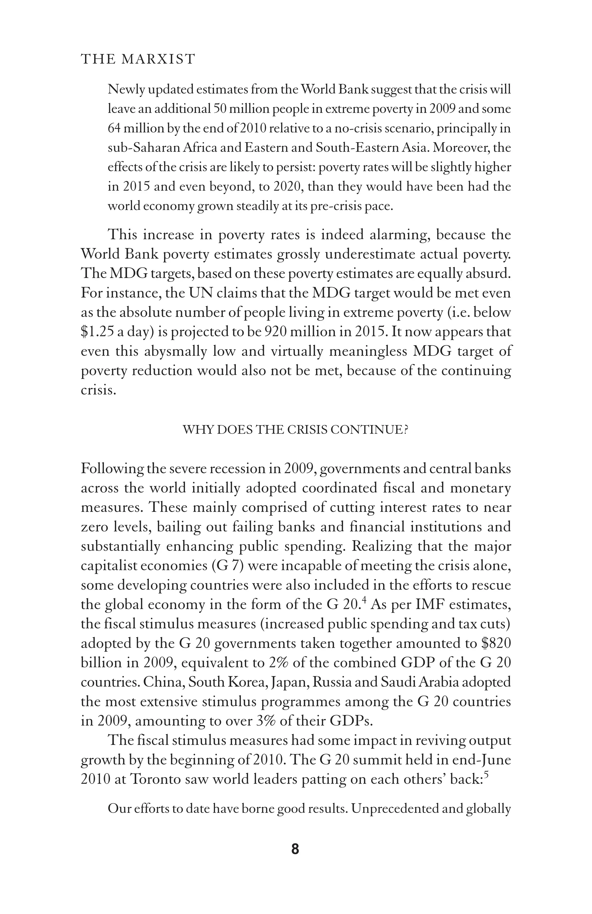 THE MARXIST

    Newly updated estimates from the World Bank suggest that the crisis will
    leave an additional 50 million people in extreme poverty in 2009 and some
    64 million by the end of 2010 relative to a no-crisis scenario, principally in
    sub-Saharan Africa and Eastern and South-Eastern Asia. Moreover, the
    effects of the crisis are likely to persist: poverty rates will be slightly higher
    in 2015 and even beyond, to 2020, than they would have been had the
    world economy grown steadily at its pre-crisis pace.
     This increase in poverty rates is indeed alarming, because the
World Bank poverty estimates grossly underestimate actual poverty.
The MDG targets, based on these poverty estimates are equally absurd.
For instance, the UN claims that the MDG target would be met even
as the absolute number of people living in extreme poverty (i.e. below
$1.25 a day) is projected to be 920 million in 2015. It now appears that
even this abysmally low and virtually meaningless MDG target of
poverty reduction would also not be met, because of the continuing
crisis.

                   WHY DOES THE CRISIS CONTINUE?

Following the severe recession in 2009, governments and central banks
across the world initially adopted coordinated fiscal and monetary
measures. These mainly comprised of cutting interest rates to near
zero levels, bailing out failing banks and financial institutions and
substantially enhancing public spending. Realizing that the major
capitalist economies (G 7) were incapable of meeting the crisis alone,
some developing countries were also included in the efforts to rescue
the global economy in the form of the G 20.4 As per IMF estimates,
the fiscal stimulus measures (increased public spending and tax cuts)
adopted by the G 20 governments taken together amounted to $820
billion in 2009, equivalent to 2% of the combined GDP of the G 20
countries. China, South Korea, Japan, Russia and Saudi Arabia adopted
the most extensive stimulus programmes among the G 20 countries
in 2009, amounting to over 3% of their GDPs.
     The fiscal stimulus measures had some impact in reviving output
growth by the beginning of 2010. The G 20 summit held in end-June
2010 at Toronto saw world leaders patting on each others’ back:5
    Our efforts to date have borne good results. Unprecedented and globally

                                         8
 