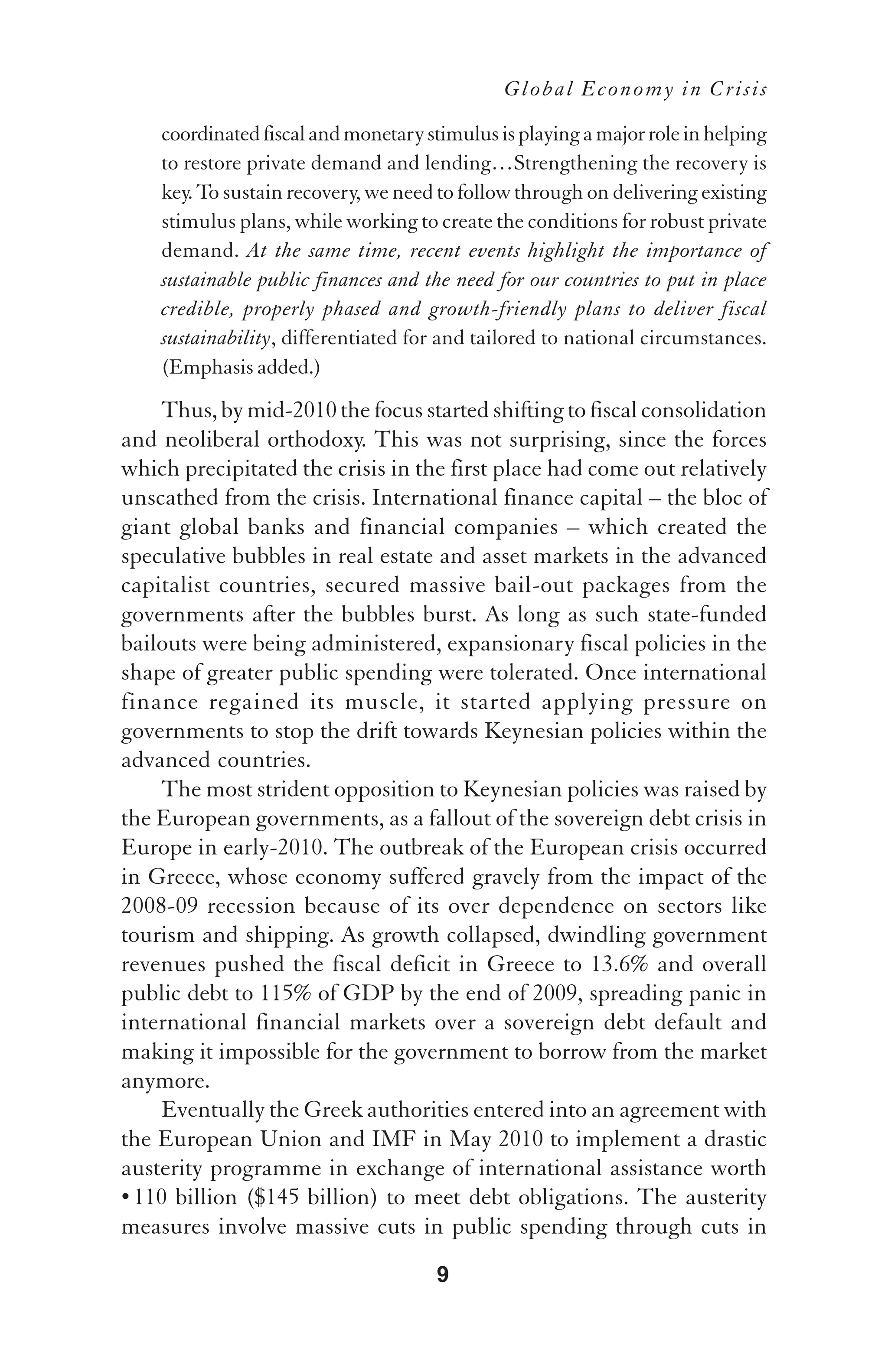 Global Economy in Crisis

    coordinated fiscal and monetary stimulus is playing a major role in helping
    to restore private demand and lending…Strengthening the recovery is
    key. To sustain recovery, we need to follow through on delivering existing
    stimulus plans, while working to create the conditions for robust private
    demand. At the same time, recent events highlight the importance of
    sustainable public finances and the need for our countries to put in place
    credible, properly phased and growth-friendly plans to deliver fiscal
    sustainability, differentiated for and tailored to national circumstances.
    (Emphasis added.)
    Thus, by mid-2010 the focus started shifting to fiscal consolidation
and neoliberal orthodoxy. This was not surprising, since the forces
which precipitated the crisis in the first place had come out relatively
unscathed from the crisis. International finance capital – the bloc of
giant global banks and financial companies – which created the
speculative bubbles in real estate and asset markets in the advanced
capitalist countries, secured massive bail-out packages from the
governments after the bubbles burst. As long as such state-funded
bailouts were being administered, expansionary fiscal policies in the
shape of greater public spending were tolerated. Once international
finance regained its muscle, it started applying pressure on
governments to stop the drift towards Keynesian policies within the
advanced countries.
    The most strident opposition to Keynesian policies was raised by
the European governments, as a fallout of the sovereign debt crisis in
Europe in early-2010. The outbreak of the European crisis occurred
in Greece, whose economy suffered gravely from the impact of the
2008-09 recession because of its over dependence on sectors like
tourism and shipping. As growth collapsed, dwindling government
revenues pushed the fiscal deficit in Greece to 13.6% and overall
public debt to 115% of GDP by the end of 2009, spreading panic in
international financial markets over a sovereign debt default and
making it impossible for the government to borrow from the market
anymore.
    Eventually the Greek authorities entered into an agreement with
the European Union and IMF in May 2010 to implement a drastic
austerity programme in exchange of international assistance worth
• 110 billion ($145 billion) to meet debt obligations. The austerity
measures involve massive cuts in public spending through cuts in
                                      9
 
