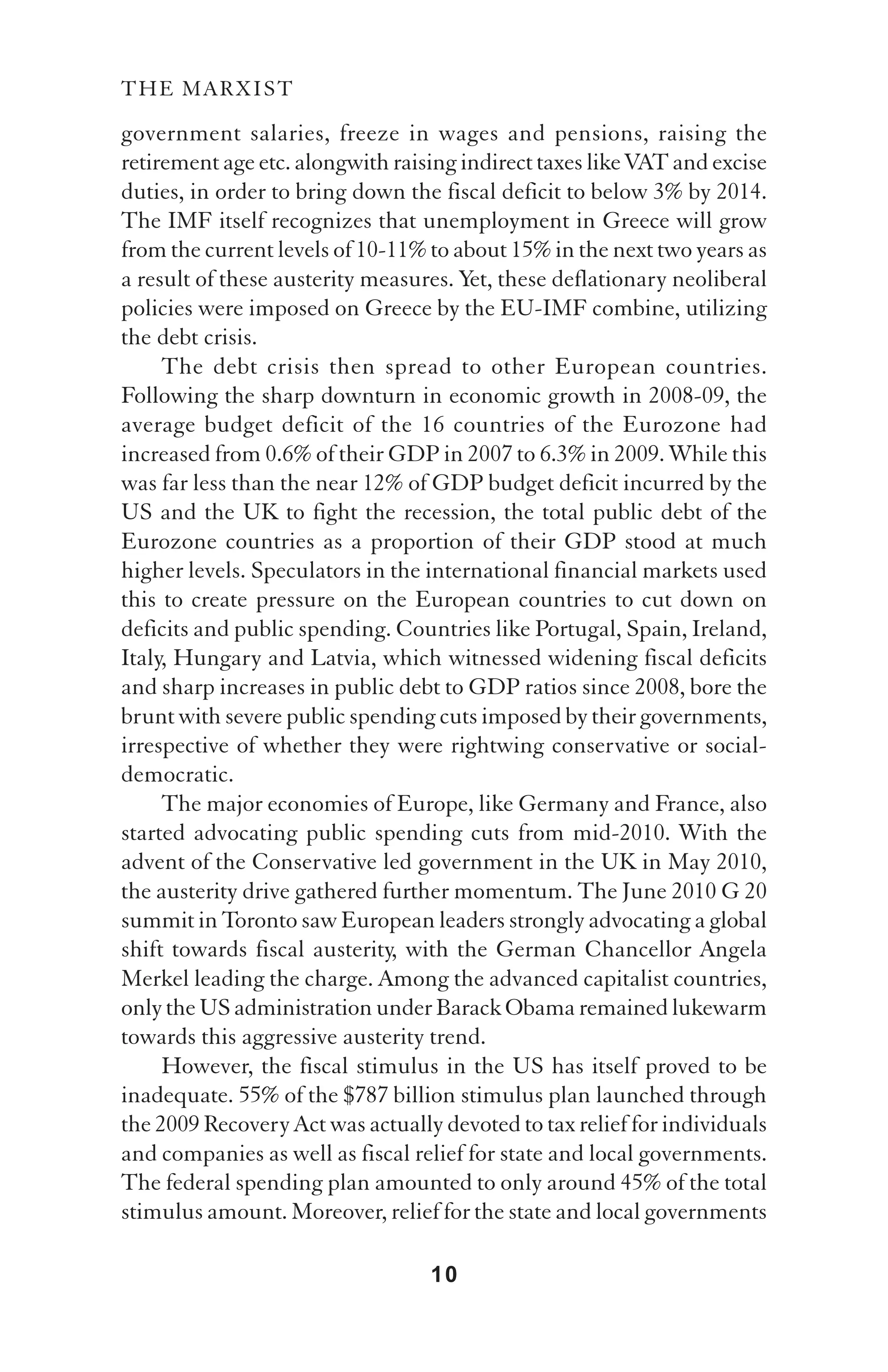 THE MARXIST

government salaries, freeze in wages and pensions, raising the
retirement age etc. alongwith raising indirect taxes like VAT and excise
duties, in order to bring down the fiscal deficit to below 3% by 2014.
The IMF itself recognizes that unemployment in Greece will grow
from the current levels of 10-11% to about 15% in the next two years as
a result of these austerity measures. Yet, these deflationary neoliberal
policies were imposed on Greece by the EU-IMF combine, utilizing
the debt crisis.
     The debt crisis then spread to other European countries.
Following the sharp downturn in economic growth in 2008-09, the
average budget deficit of the 16 countries of the Eurozone had
increased from 0.6% of their GDP in 2007 to 6.3% in 2009. While this
was far less than the near 12% of GDP budget deficit incurred by the
US and the UK to fight the recession, the total public debt of the
Eurozone countries as a proportion of their GDP stood at much
higher levels. Speculators in the international financial markets used
this to create pressure on the European countries to cut down on
deficits and public spending. Countries like Portugal, Spain, Ireland,
Italy, Hungary and Latvia, which witnessed widening fiscal deficits
and sharp increases in public debt to GDP ratios since 2008, bore the
brunt with severe public spending cuts imposed by their governments,
irrespective of whether they were rightwing conservative or social-
democratic.
     The major economies of Europe, like Germany and France, also
started advocating public spending cuts from mid-2010. With the
advent of the Conservative led government in the UK in May 2010,
the austerity drive gathered further momentum. The June 2010 G 20
summit in Toronto saw European leaders strongly advocating a global
shift towards fiscal austerity, with the German Chancellor Angela
Merkel leading the charge. Among the advanced capitalist countries,
only the US administration under Barack Obama remained lukewarm
towards this aggressive austerity trend.
     However, the fiscal stimulus in the US has itself proved to be
inadequate. 55% of the $787 billion stimulus plan launched through
the 2009 Recovery Act was actually devoted to tax relief for individuals
and companies as well as fiscal relief for state and local governments.
The federal spending plan amounted to only around 45% of the total
stimulus amount. Moreover, relief for the state and local governments

                                  10
 