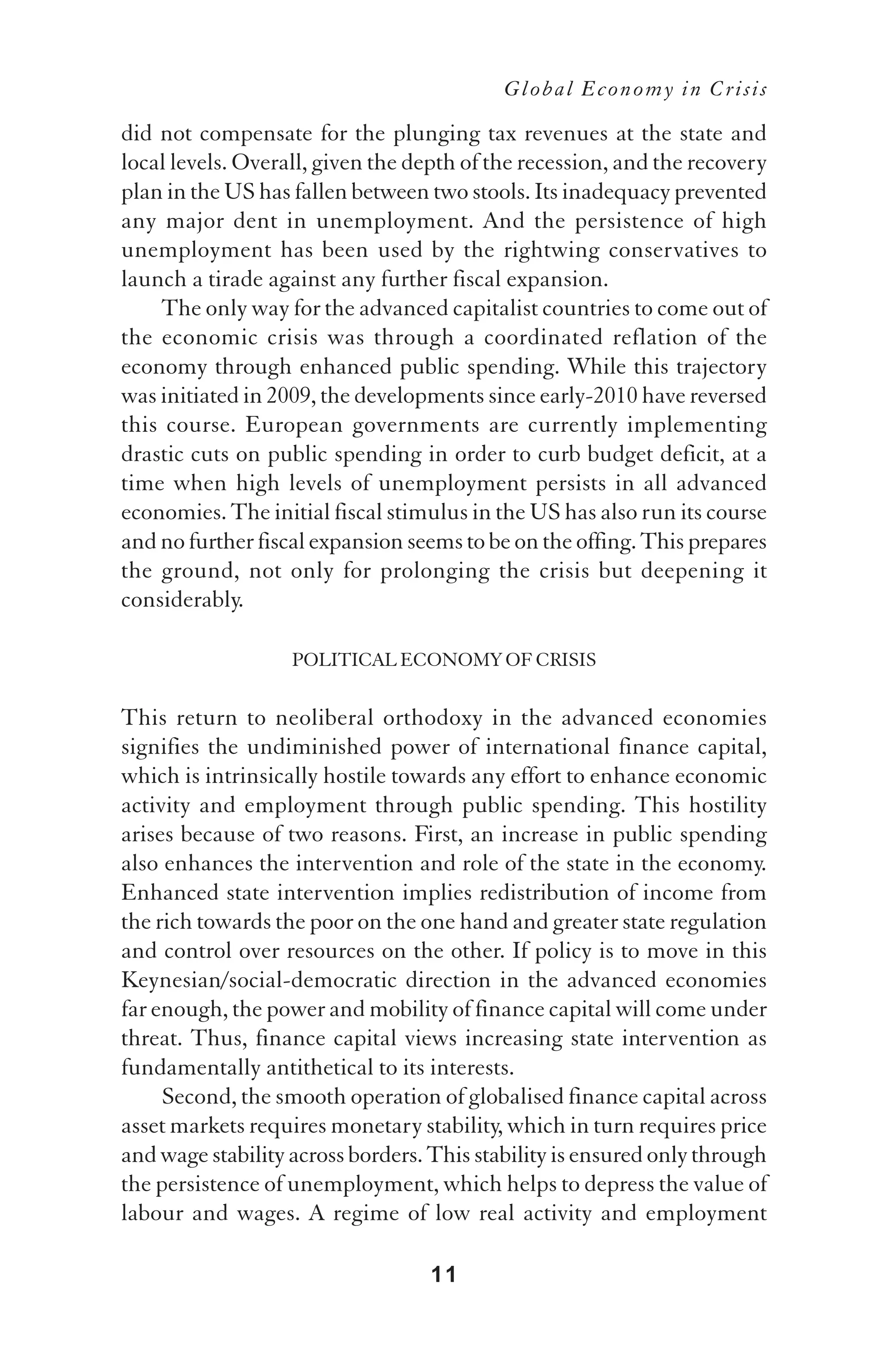 Global Economy in Crisis

did not compensate for the plunging tax revenues at the state and
local levels. Overall, given the depth of the recession, and the recovery
plan in the US has fallen between two stools. Its inadequacy prevented
any major dent in unemployment. And the persistence of high
unemployment has been used by the rightwing conservatives to
launch a tirade against any further fiscal expansion.
    The only way for the advanced capitalist countries to come out of
the economic crisis was through a coordinated reflation of the
economy through enhanced public spending. While this trajectory
was initiated in 2009, the developments since early-2010 have reversed
this course. European governments are currently implementing
drastic cuts on public spending in order to curb budget deficit, at a
time when high levels of unemployment persists in all advanced
economies. The initial fiscal stimulus in the US has also run its course
and no further fiscal expansion seems to be on the offing. This prepares
the ground, not only for prolonging the crisis but deepening it
considerably.

                   POLITICAL ECONOMY OF CRISIS

This return to neoliberal orthodoxy in the advanced economies
signifies the undiminished power of international finance capital,
which is intrinsically hostile towards any effort to enhance economic
activity and employment through public spending. This hostility
arises because of two reasons. First, an increase in public spending
also enhances the intervention and role of the state in the economy.
Enhanced state intervention implies redistribution of income from
the rich towards the poor on the one hand and greater state regulation
and control over resources on the other. If policy is to move in this
Keynesian/social-democratic direction in the advanced economies
far enough, the power and mobility of finance capital will come under
threat. Thus, finance capital views increasing state intervention as
fundamentally antithetical to its interests.
     Second, the smooth operation of globalised finance capital across
asset markets requires monetary stability, which in turn requires price
and wage stability across borders. This stability is ensured only through
the persistence of unemployment, which helps to depress the value of
labour and wages. A regime of low real activity and employment

                                  11
 