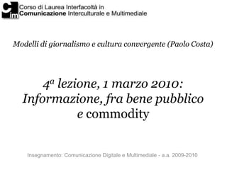 Modelli di giornalismo e cultura convergente (Paolo Costa)




      4a lezione, 1 marzo 2010:
  Informazione, fra bene pubblico
             e commodity


    Insegnamento: Comunicazione Digitale e Multimediale - a.a. 2009-2010
 