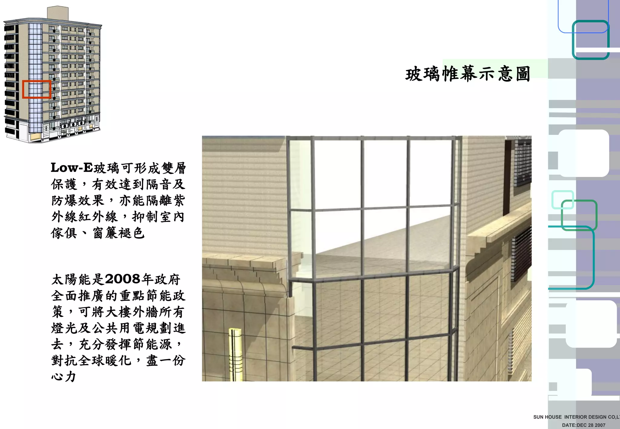DATE:DEC 28 2007
SUN HOUSE INTERIOR DESIGN CO,LT
玻璃帷幕示意圖
Low-E玻璃可形成雙層
保護，有效達到隔音及
防爆效果，亦能隔離紫
外線紅外線，抑制室內
傢俱、窗簾褪色
太陽能是2008年政府
全面推廣的重點節能政
策，可將大樓外牆所有
燈光及公共用電規劃進
去，充分發揮節能源，
對抗全球暖化，盡一份
心力
 