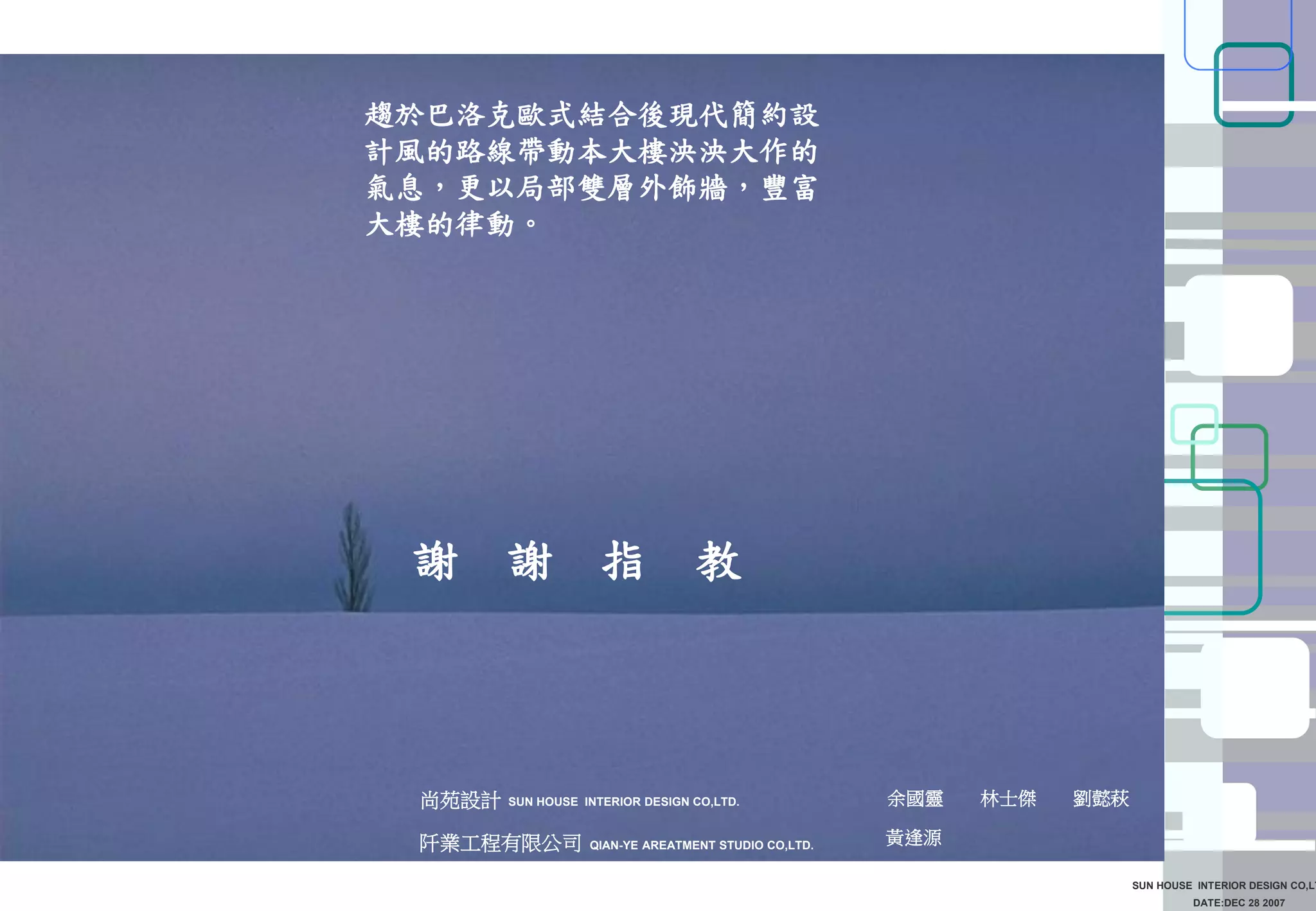 DATE:DEC 28 2007
SUN HOUSE INTERIOR DESIGN CO,LT
謝 謝 指 教
SUN HOUSE INTERIOR DESIGN CO,LTD.尚苑設計 余國靈 林士傑 劉懿萩
趨於巴洛克歐式結合後現代簡約設
計風的路線帶動本大樓泱泱大作的
氣息，更以局部雙層外飾牆，豐富
大樓的律動。
阡業工程有限公司 黃逢源QIAN-YE AREATMENT STUDIO CO,LTD.
 