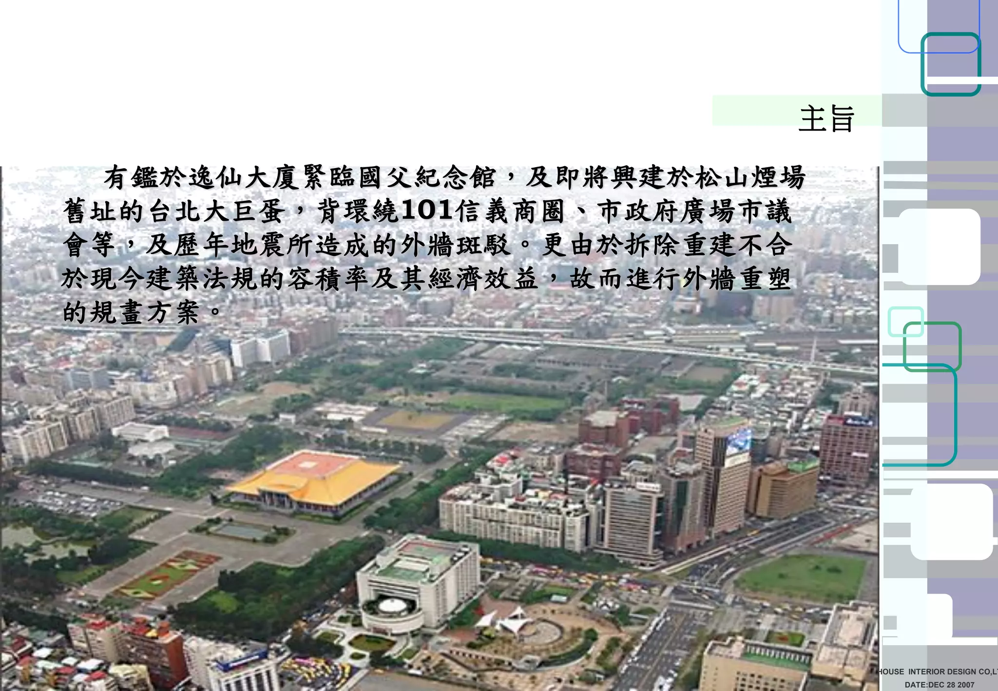 DATE:DEC 28 2007
SUN HOUSE INTERIOR DESIGN CO,LT
有鑑於逸仙大廈緊臨國父紀念館，及即將興建於松山煙場
舊址的台北大巨蛋，背環繞101信義商圈、市政府廣場市議
會等，及歷年地震所造成的外牆斑駁。更由於拆除重建不合
於現今建築法規的容積率及其經濟效益，故而進行外牆重塑
的規畫方案。
主旨
 