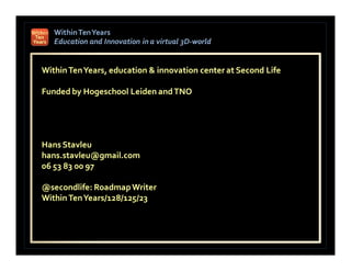 Within Ten Years
   Education and Innovation in a virtual 3D-world
                                         3D-


Within Ten Years, education & innovation center at Second Life

Funded by Hogeschool Leiden and TNO




Hans Stavleu
hans.stavleu@gmail.com
06 53 83 00 97

@secondlife: Roadmap Writer
 secondlife:
Within Ten Years/128/125/23
 