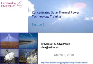 By Manuel A. Silva Pérez [email_address] March 3, 2010 Concentrated Solar Thermal Power Technnology Training Session 1 http://www.leonardo-energy.org/csp-training-course-5-lessons  