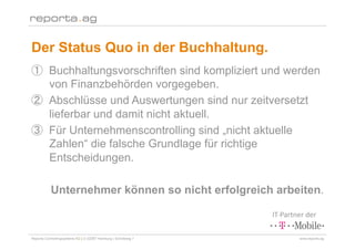 Der Status Quo in der Buchhaltung.
        Buchhaltungsvorschriften sind kompliziert und werden
        von Finanzbehörden vorgegeben.
        Abschlüsse und Auswertungen sind nur zeitversetzt
        lieferbar und damit nicht aktuell.
        Für Unternehmenscontrolling sind „nicht aktuelle
        Zahlen“ die falsche Grundlage für richtige
        Entscheidungen.

           Unternehmer können so nicht erfolgreich arbeiten.

                                                                IT‐Partner der 

Reporta Controllingsysteme AG | D-22087 Hamburg | Schottweg 7           www.reporta.ag
 