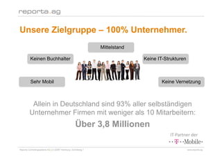 Unsere Zielgruppe – 100% Unternehmer.
                                                                Mittelstand

          Keinen Buchhalter                                                   Keine IT-Strukturen



          Sehr Mobil                                                                  Keine Vernetzung



          Allein in Deutschland sind 93% aller selbständigen
         Unternehmer Firmen mit weniger als 10 Mitarbeitern:
                                                    Über 3,8 Millionen
                                                                                         IT‐Partner der 

Reporta Controllingsysteme AG | D-22087 Hamburg | Schottweg 7                                       www.reporta.ag
 