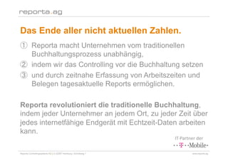 Das Ende aller nicht aktuellen Zahlen.
        Reporta macht Unternehmen vom traditionellen
        Buchhaltungsprozess unabhängig,
        indem wir das Controlling vor die Buchhaltung setzen
        und durch zeitnahe Erfassung von Arbeitszeiten und
        Belegen tagesaktuelle Reports ermöglichen.

Reporta revolutioniert die traditionelle Buchhaltung,
indem jeder Unternehmer an jedem Ort, zu jeder Zeit über
jedes internetfähige Endgerät mit Echtzeit-Daten arbeiten
kann.
                                                                IT‐Partner der 

Reporta Controllingsysteme AG | D-22087 Hamburg | Schottweg 7           www.reporta.ag
 