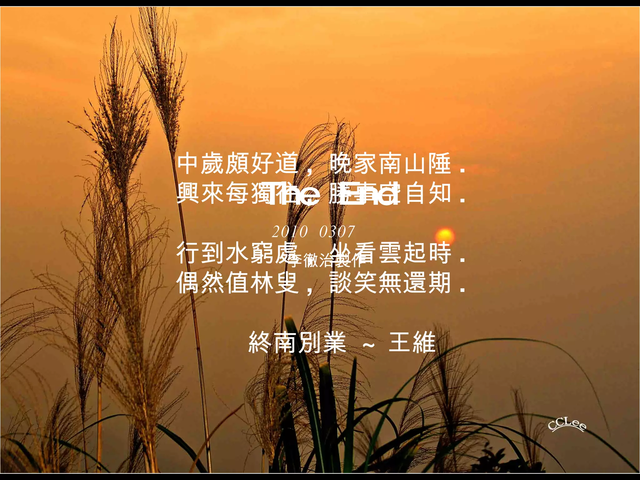 中歲頗好道 ,  晚家南山陲 . 興來每獨往 ,  勝事空自知 . 行到水窮處 ,  坐看雲起時 . 偶然值林叟 ,  談笑無還期 . 終南別業  ~ 王維 The  End 2010  0307 李徹治製作 