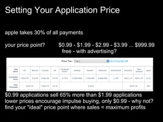 Setting Your Application Price

apple takes 30% of all payments

your price point?    $0.99 - $1.99 - $2.99 - $3.99 ... $999.99
                      free - with advertising?




$0.99 applications sell 65% more than $1.99 applications
lower prices encourage impulse buying, only $0.99 - why not?
find your "ideal" price point where sales = maximum profits
 